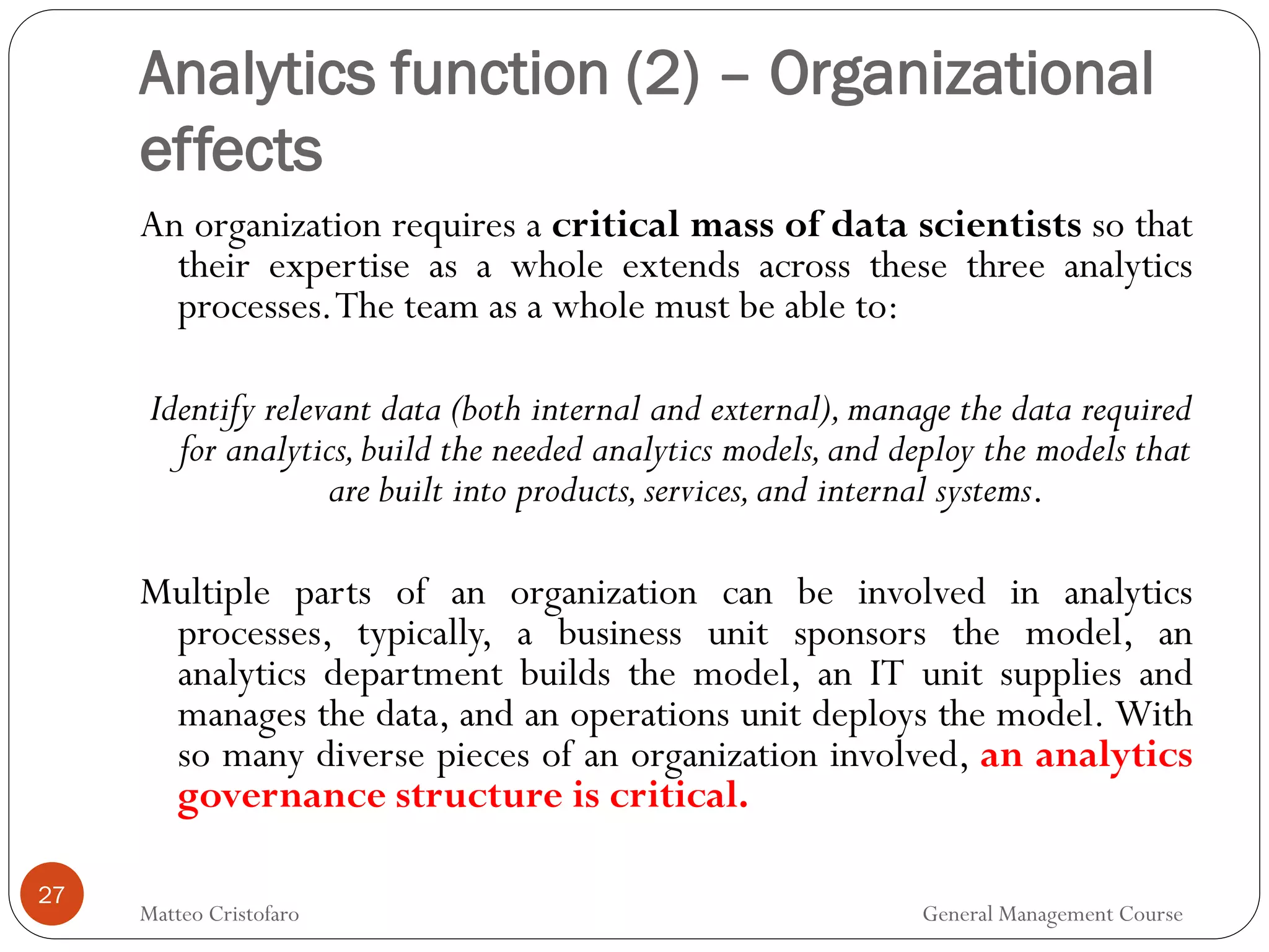 Analytics function (2) – Organizational
effects
27
An organization requires a critical mass of data scientists so that
their expertise as a whole extends across these three analytics
processes.The team as a whole must be able to:
Identify relevant data (both internal and external),manage the data required
for analytics,build the needed analytics models,and deploy the models that
are built into products,services,and internal systems.
Multiple parts of an organization can be involved in analytics
processes, typically, a business unit sponsors the model, an
analytics department builds the model, an IT unit supplies and
manages the data, and an operations unit deploys the model. With
so many diverse pieces of an organization involved, an analytics
governance structure is critical.
Matteo Cristofaro General Management Course
 