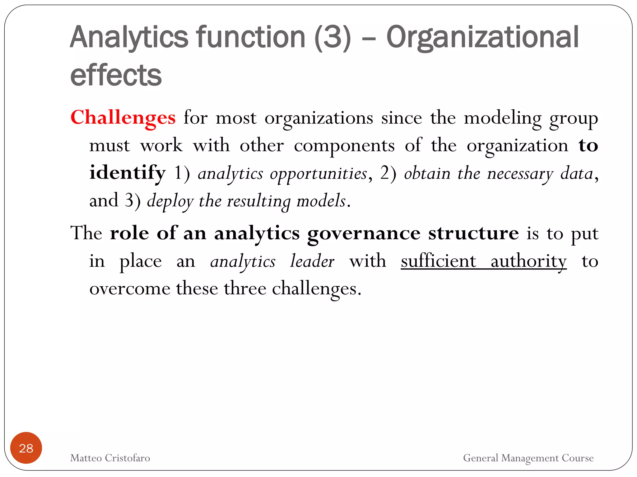 28
Challenges for most organizations since the modeling group
must work with other components of the organization to
identify 1) analytics opportunities, 2) obtain the necessary data,
and 3) deploy the resulting models.
The role of an analytics governance structure is to put
in place an analytics leader with sufficient authority to
overcome these three challenges.
Analytics function (3) – Organizational
effects
Matteo Cristofaro General Management Course
 