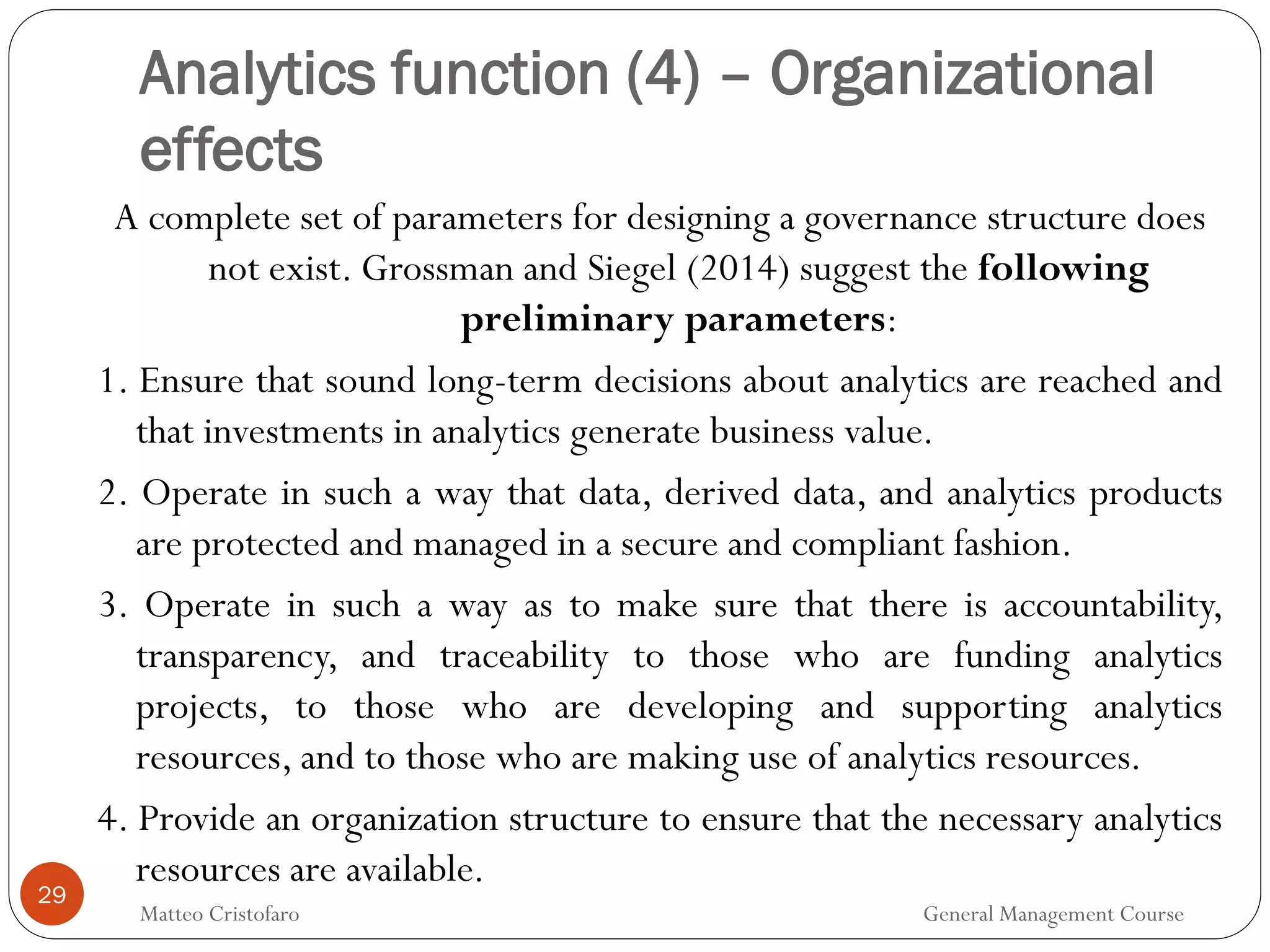 29
A complete set of parameters for designing a governance structure does
not exist. Grossman and Siegel (2014) suggest the following
preliminary parameters:
1. Ensure that sound long-term decisions about analytics are reached and
that investments in analytics generate business value.
2. Operate in such a way that data, derived data, and analytics products
are protected and managed in a secure and compliant fashion.
3. Operate in such a way as to make sure that there is accountability,
transparency, and traceability to those who are funding analytics
projects, to those who are developing and supporting analytics
resources, and to those who are making use of analytics resources.
4. Provide an organization structure to ensure that the necessary analytics
resources are available.
Analytics function (4) – Organizational
effects
Matteo Cristofaro General Management Course
 