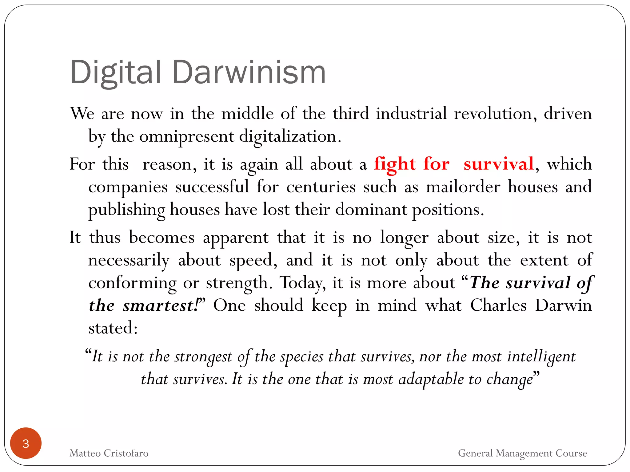 Digital Darwinism
3
We are now in the middle of the third industrial revolution, driven
by the omnipresent digitalization.
For this reason, it is again all about a fight for survival, which
companies successful for centuries such as mailorder houses and
publishing houses have lost their dominant positions.
It thus becomes apparent that it is no longer about size, it is not
necessarily about speed, and it is not only about the extent of
conforming or strength. Today, it is more about “The survival of
the smartest!” One should keep in mind what Charles Darwin
stated:
“It is not the strongest of the species that survives,nor the most intelligent
that survives.It is the one that is most adaptable to change”
Matteo Cristofaro General Management Course
 