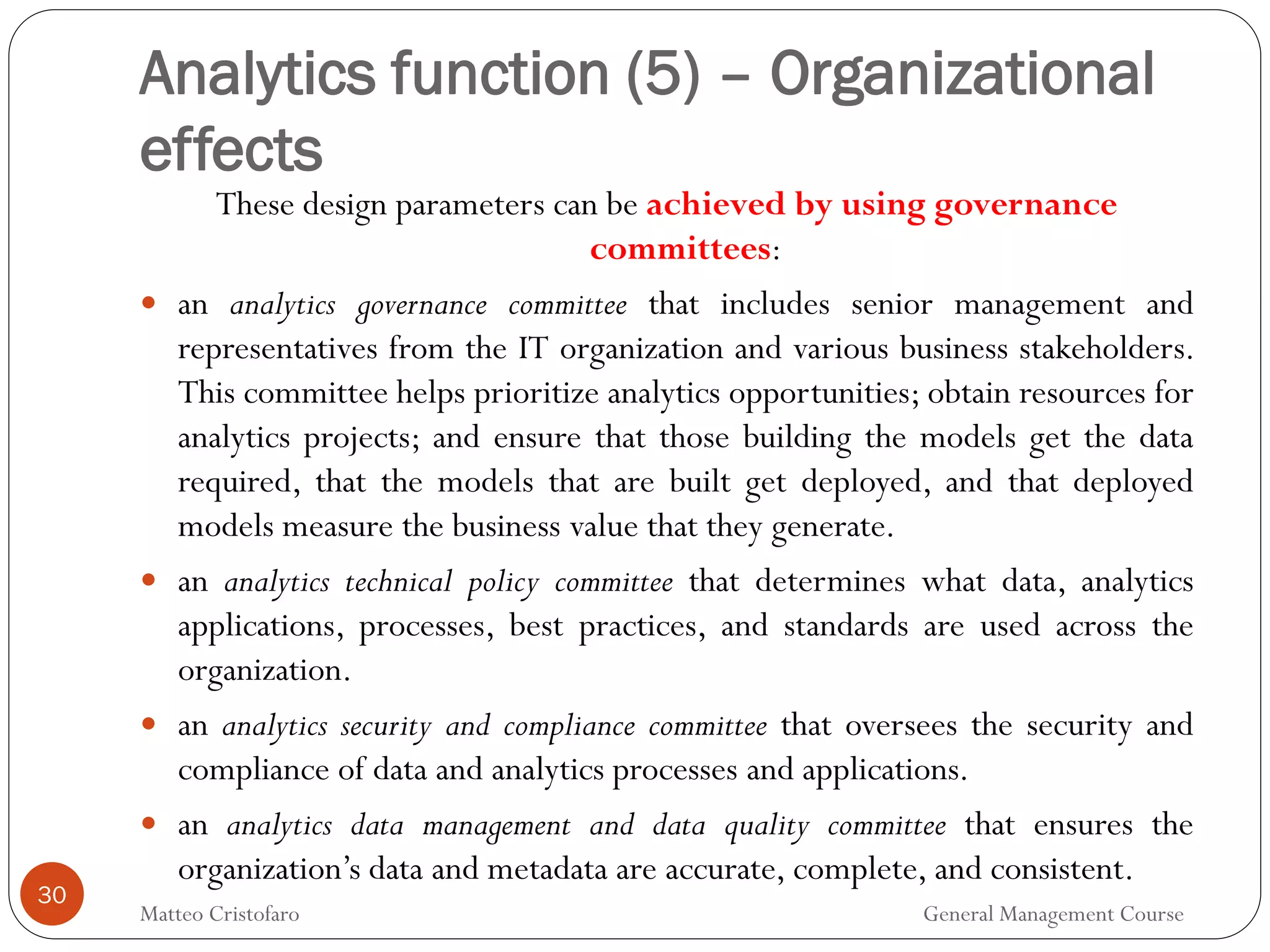 30
These design parameters can be achieved by using governance
committees:
 an analytics governance committee that includes senior management and
representatives from the IT organization and various business stakeholders.
This committee helps prioritize analytics opportunities; obtain resources for
analytics projects; and ensure that those building the models get the data
required, that the models that are built get deployed, and that deployed
models measure the business value that they generate.
 an analytics technical policy committee that determines what data, analytics
applications, processes, best practices, and standards are used across the
organization.
 an analytics security and compliance committee that oversees the security and
compliance of data and analytics processes and applications.
 an analytics data management and data quality committee that ensures the
organization’s data and metadata are accurate, complete, and consistent.
Analytics function (5) – Organizational
effects
Matteo Cristofaro General Management Course
 