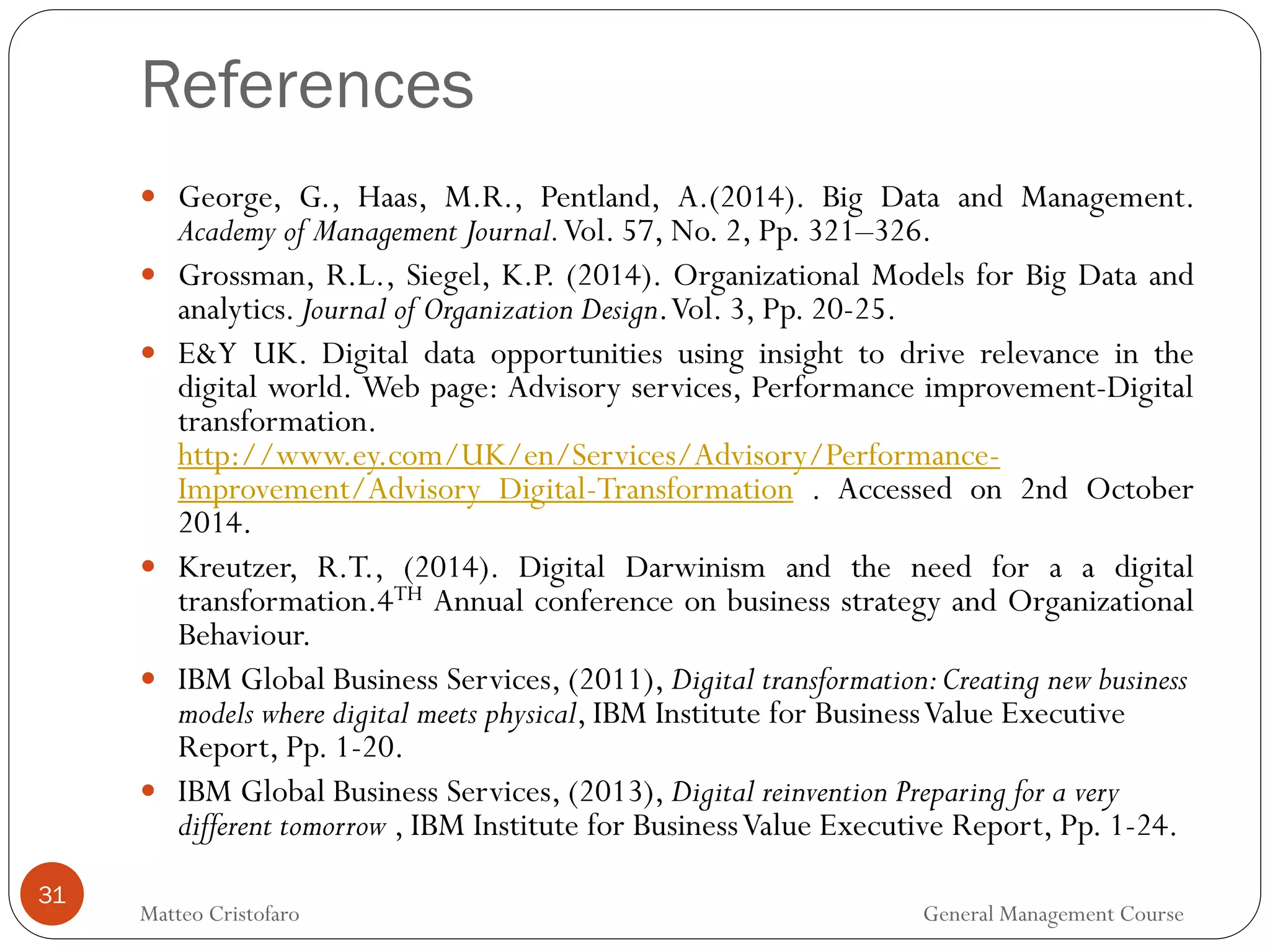 References
31
 George, G., Haas, M.R., Pentland, A.(2014). Big Data and Management.
Academy of Management Journal.Vol. 57, No. 2, Pp. 321–326.
 Grossman, R.L., Siegel, K.P. (2014). Organizational Models for Big Data and
analytics. Journal of Organization Design.Vol. 3, Pp. 20-25.
 E&Y UK. Digital data opportunities using insight to drive relevance in the
digital world. Web page: Advisory services, Performance improvement-Digital
transformation.
http://www.ey.com/UK/en/Services/Advisory/Performance-
Improvement/Advisory_Digital-Transformation . Accessed on 2nd October
2014.
 Kreutzer, R.T., (2014). Digital Darwinism and the need for a a digital
transformation.4TH Annual conference on business strategy and Organizational
Behaviour.
 IBM Global Business Services, (2011), Digital transformation:Creating new business
models where digital meets physical, IBM Institute for BusinessValue Executive
Report, Pp. 1-20.
 IBM Global Business Services, (2013), Digital reinvention Preparing for a very
different tomorrow , IBM Institute for BusinessValue Executive Report, Pp. 1-24.
Matteo Cristofaro General Management Course
 