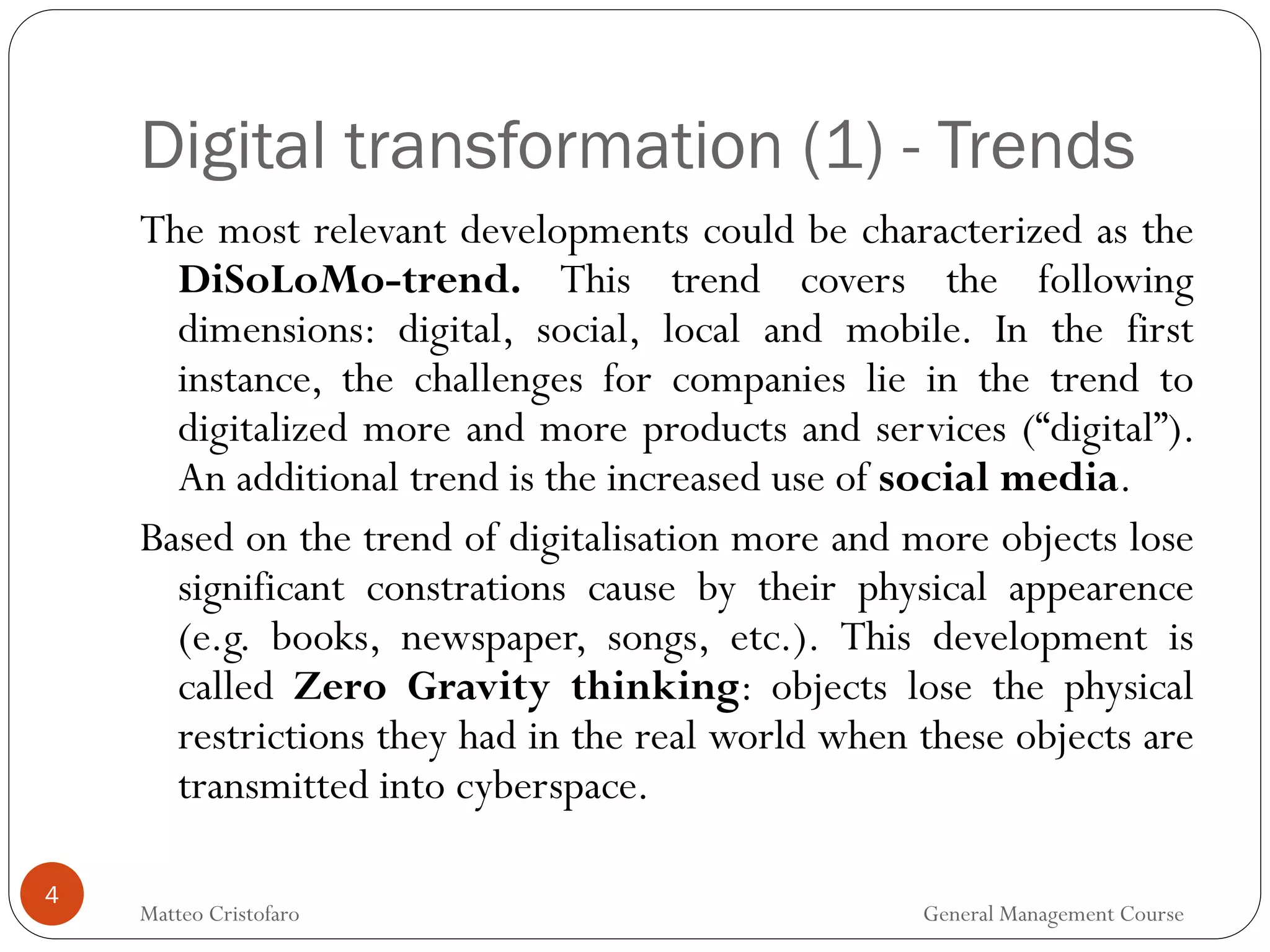 4
The most relevant developments could be characterized as the
DiSoLoMo-trend. This trend covers the following
dimensions: digital, social, local and mobile. In the first
instance, the challenges for companies lie in the trend to
digitalized more and more products and services (“digital”).
An additional trend is the increased use of social media.
Based on the trend of digitalisation more and more objects lose
significant constrations cause by their physical appearence
(e.g. books, newspaper, songs, etc.). This development is
called Zero Gravity thinking: objects lose the physical
restrictions they had in the real world when these objects are
transmitted into cyberspace.
Digital transformation (1) - Trends
Matteo Cristofaro General Management Course
 