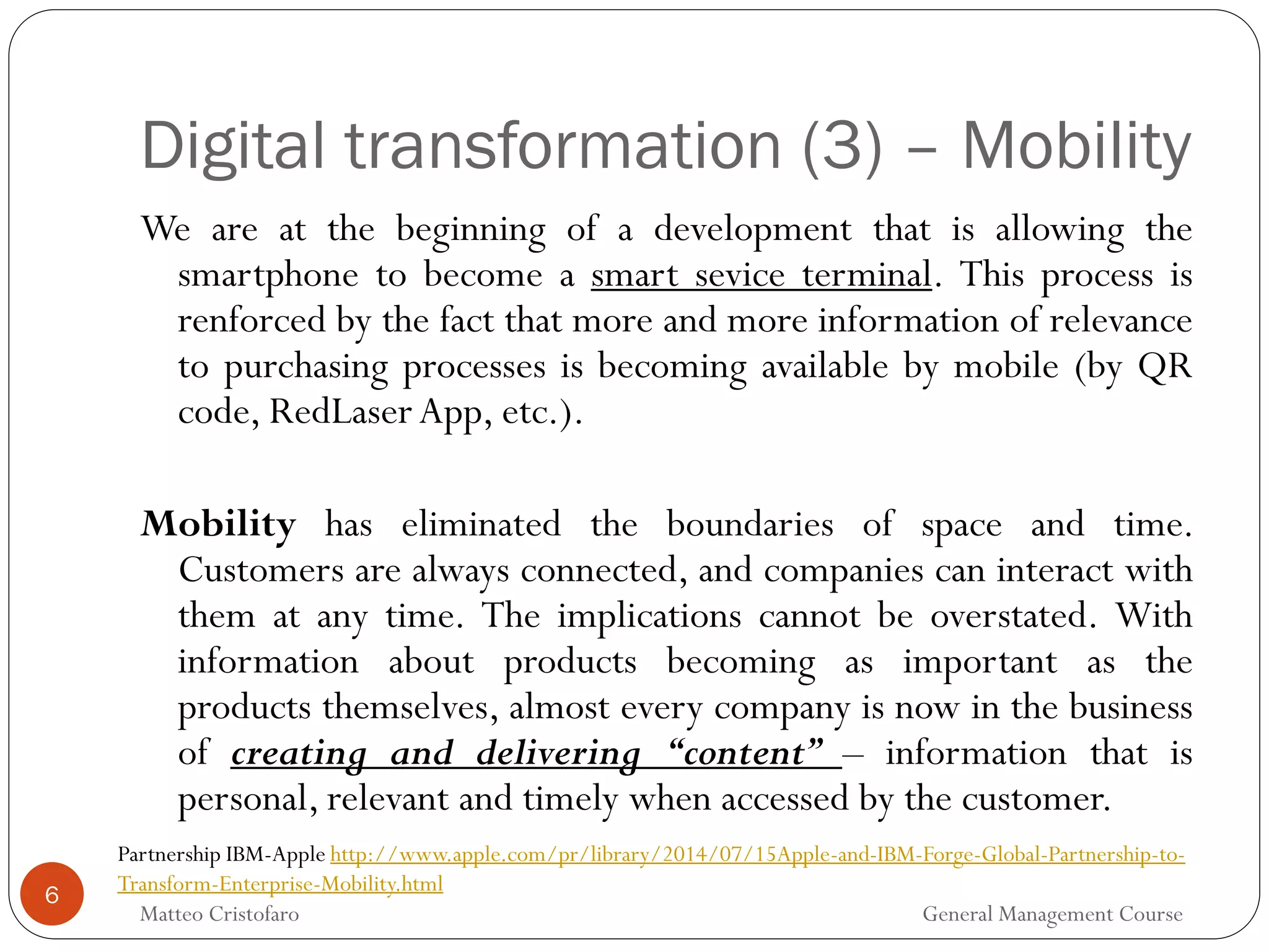 Digital transformation (3) – Mobility
6
We are at the beginning of a development that is allowing the
smartphone to become a smart sevice terminal. This process is
renforced by the fact that more and more information of relevance
to purchasing processes is becoming available by mobile (by QR
code, RedLaserApp, etc.).
Mobility has eliminated the boundaries of space and time.
Customers are always connected, and companies can interact with
them at any time. The implications cannot be overstated. With
information about products becoming as important as the
products themselves, almost every company is now in the business
of creating and delivering “content” – information that is
personal, relevant and timely when accessed by the customer.
Partnership IBM-Apple http://www.apple.com/pr/library/2014/07/15Apple-and-IBM-Forge-Global-Partnership-to-
Transform-Enterprise-Mobility.html
Matteo Cristofaro General Management Course
 