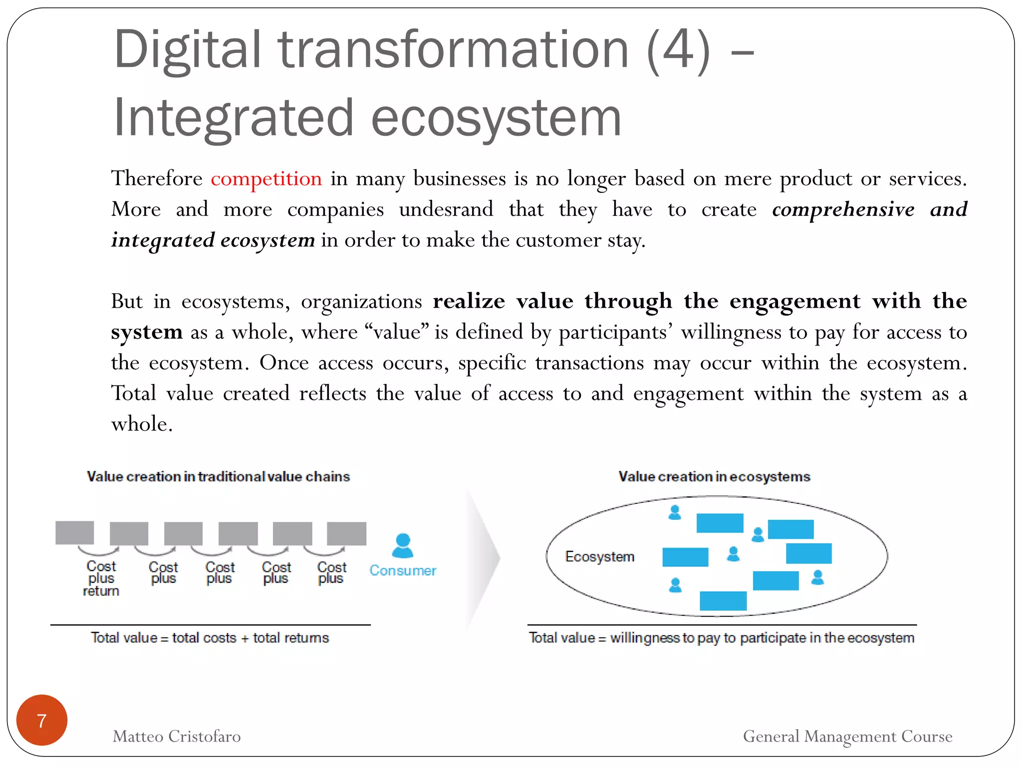 7
Therefore competition in many businesses is no longer based on mere product or services.
More and more companies undesrand that they have to create comprehensive and
integrated ecosystem in order to make the customer stay.
But in ecosystems, organizations realize value through the engagement with the
system as a whole, where “value” is defined by participants’ willingness to pay for access to
the ecosystem. Once access occurs, specific transactions may occur within the ecosystem.
Total value created reflects the value of access to and engagement within the system as a
whole.
Digital transformation (4) –
Integrated ecosystem
Matteo Cristofaro General Management Course
 