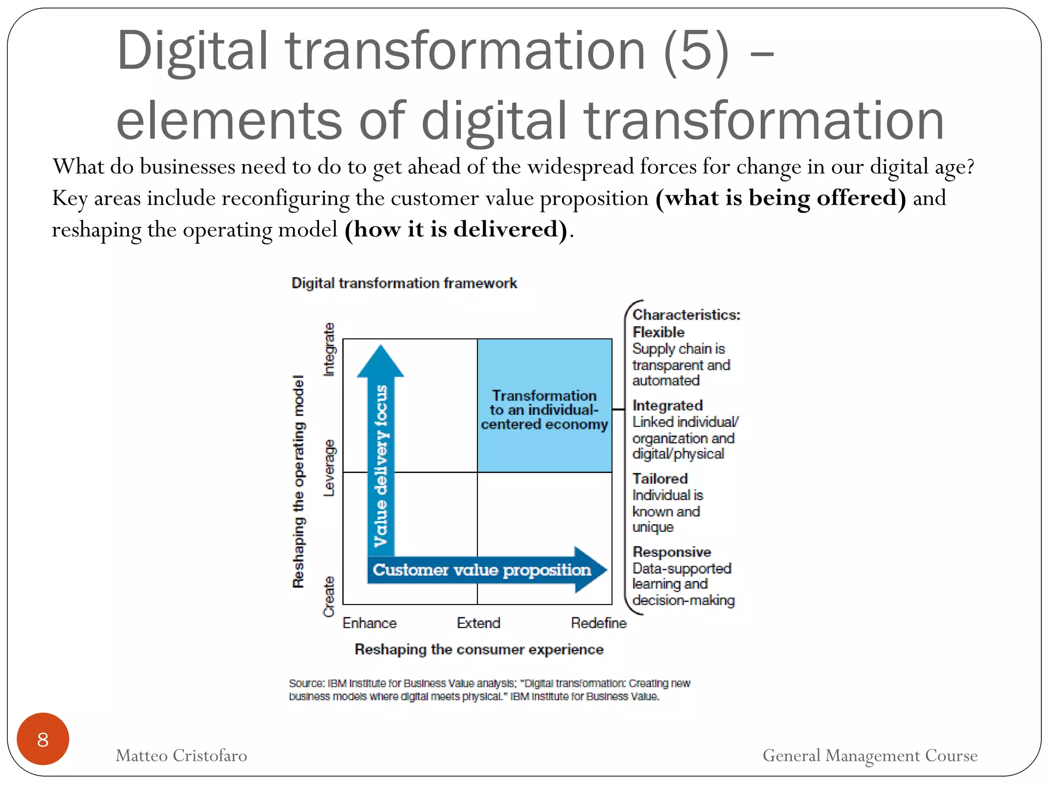 8
Digital transformation (5) –
elements of digital transformation
What do businesses need to do to get ahead of the widespread forces for change in our digital age?
Key areas include reconfiguring the customer value proposition (what is being offered) and
reshaping the operating model (how it is delivered).
Matteo Cristofaro General Management Course
 