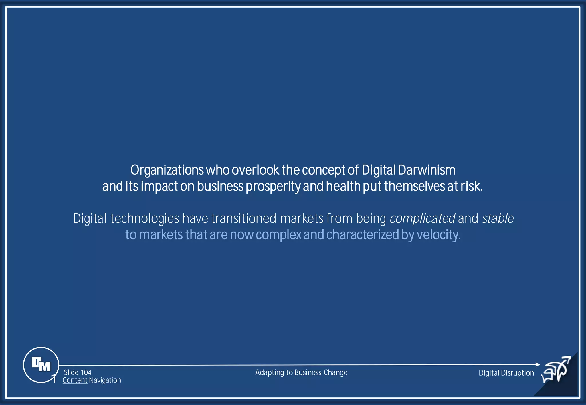 Slide 104
Organizations who overlook the concept of DigitalDarwinism
and its impact on business prosperity and healthput themselves at risk.
Digital technologies have transitioned markets from being complicated and stable
to markets that are now complexand characterizedby velocity.
Adapting to Business Change Digital Disruption
1 Content Navigation
 