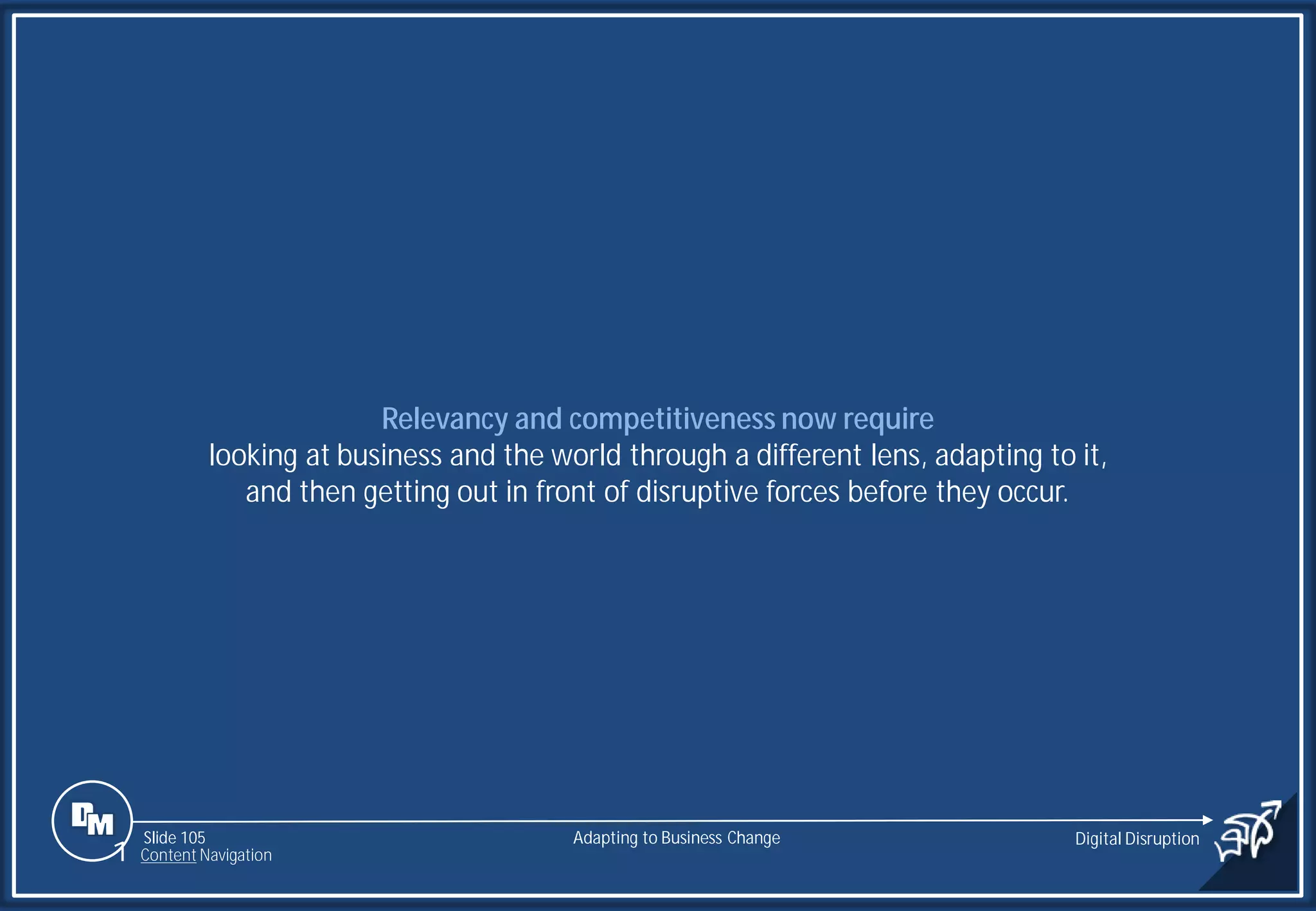 Slide 105
Relevancy and competitiveness now require
looking at business and the world through a different lens, adapting to it,
and then getting out in front of disruptive forces before they occur.
Adapting to Business Change Digital Disruption
1 Content Navigation
 