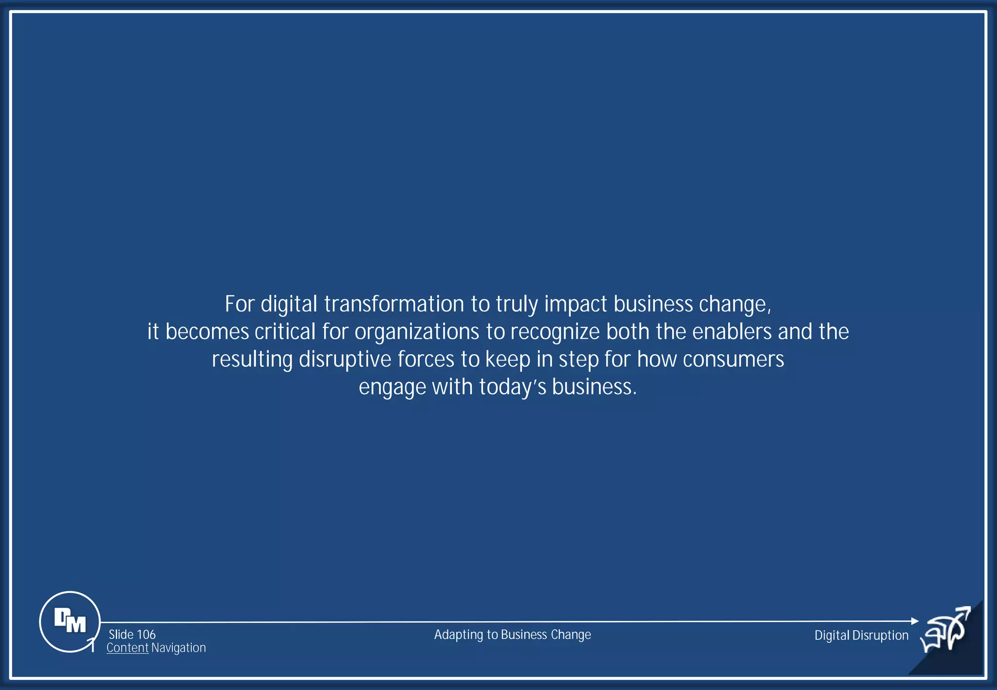 Slide 106
For digital transformation to truly impact business change,
it becomes critical for organizations to recognize both the enablers and the
resulting disruptive forces to keep in step for how consumers
engage with today’s business.
Adapting to Business Change Digital Disruption
1 Content Navigation
 