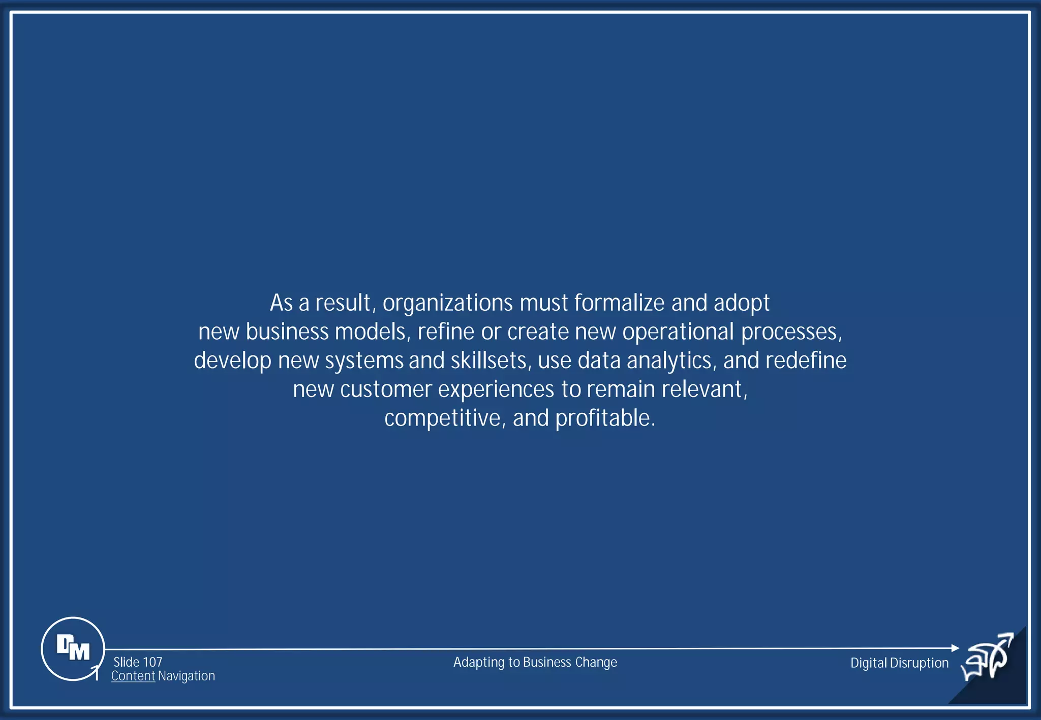 Slide 107
As a result, organizations must formalize and adopt
new business models, refine or create new operational processes,
develop new systems and skillsets, use data analytics, and redefine
new customer experiences to remain relevant,
competitive, and profitable.
Adapting to Business Change Digital Disruption
1 Content Navigation
 