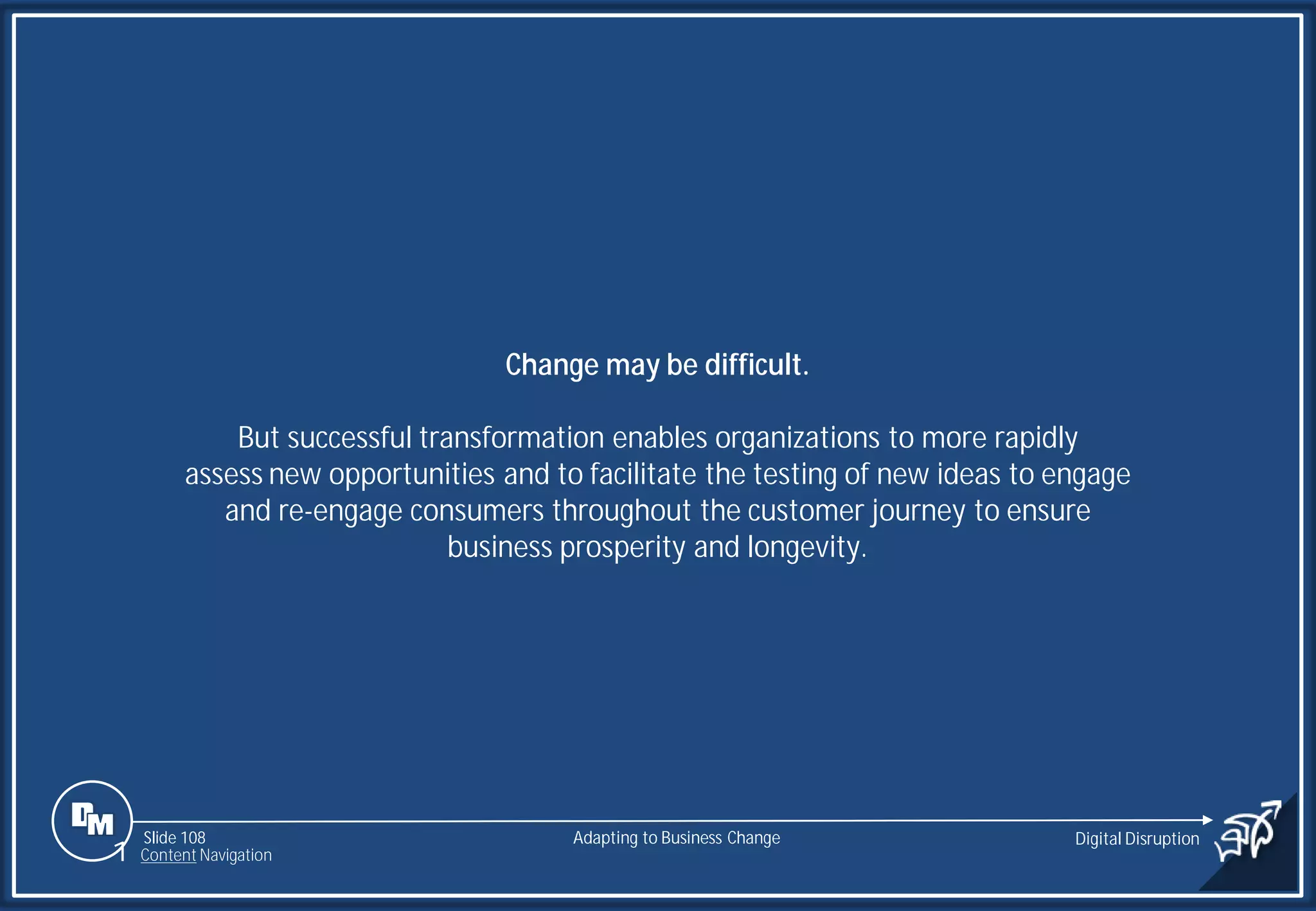 Slide 108
Change may be difficult.
But successful transformation enables organizations to more rapidly
assess new opportunities and to facilitate the testing of new ideas to engage
and re-engage consumers throughout the customer journey to ensure
business prosperity and longevity.
Adapting to Business Change Digital Disruption
1 Content Navigation
 