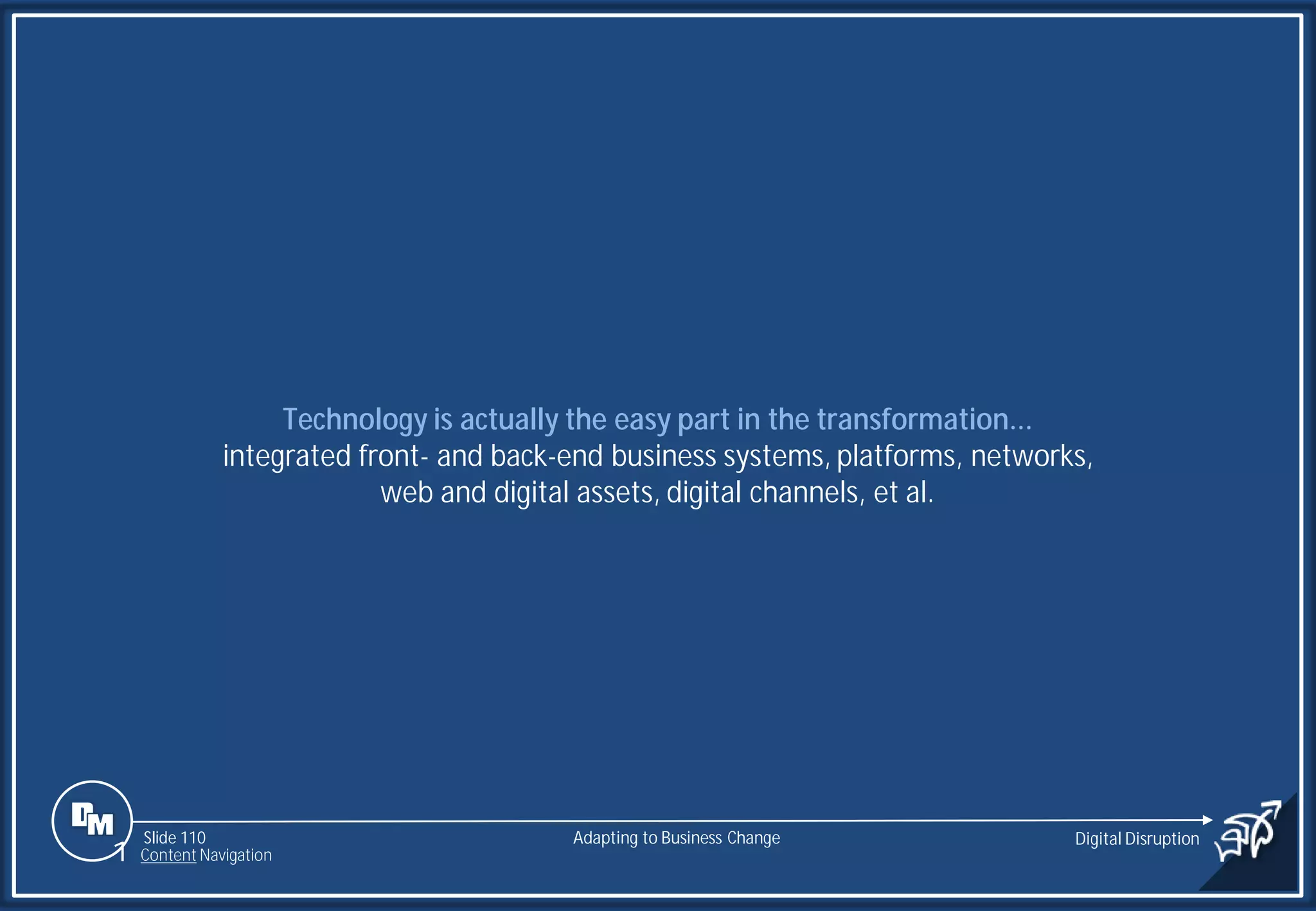 Slide 110
Technology is actually the easy part in the transformation...
integrated front- and back-end business systems, platforms, networks,
web and digital assets, digital channels, et al.
Adapting to Business Change Digital Disruption
1 Content Navigation
 