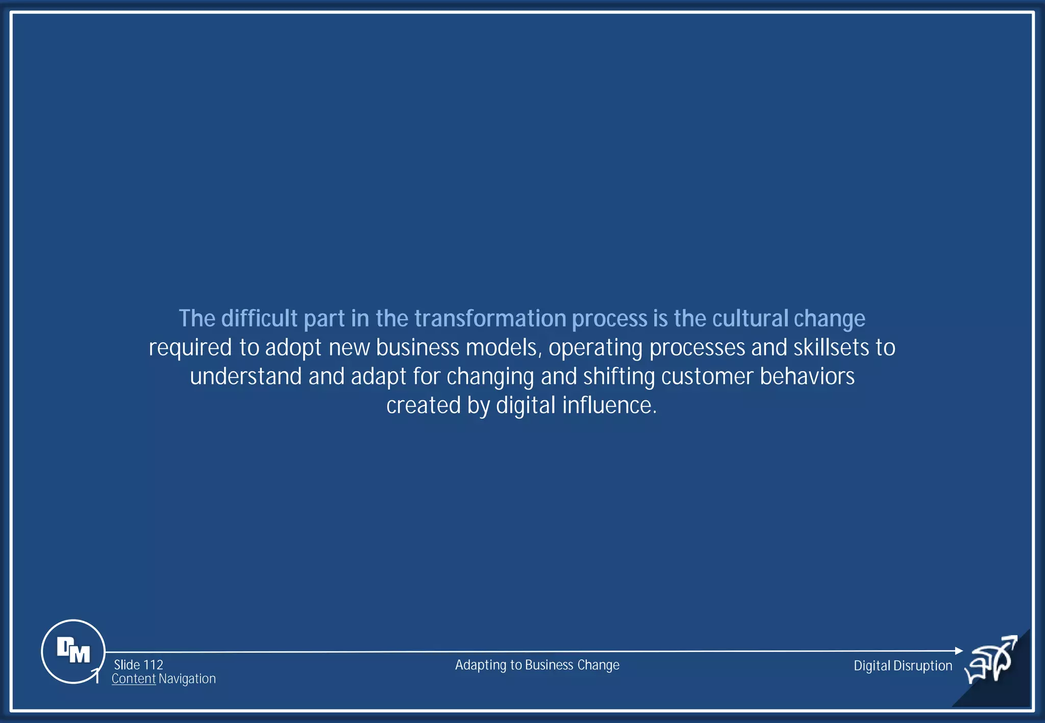 Slide 112
The difficult part in the transformation process is the cultural change
required to adopt new business models, operating processes and skillsets to
understand and adapt for changing and shifting customer behaviors
created by digital influence.
Adapting to Business Change Digital Disruption
1 Content Navigation
 