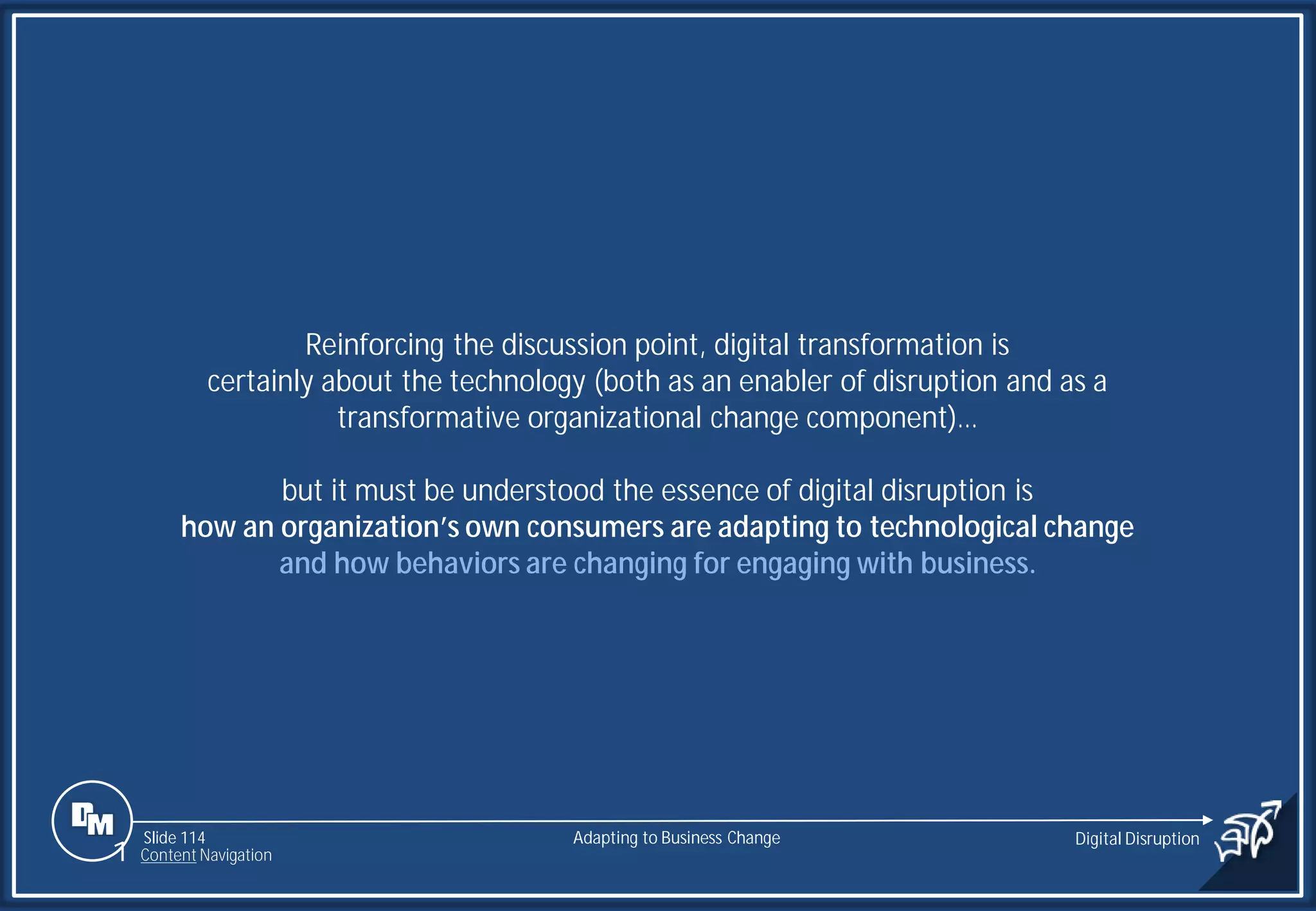 Slide 114
Reinforcing the discussion point, digital transformation is
certainly about the technology (both as an enabler of disruption and as a
transformative organizational change component)…
but it must be understood the essence of digital disruption is
how an organization’s own consumers are adapting to technological change
and how behaviors are changing for engaging with business.
Adapting to Business Change Digital Disruption
1 Content Navigation
 