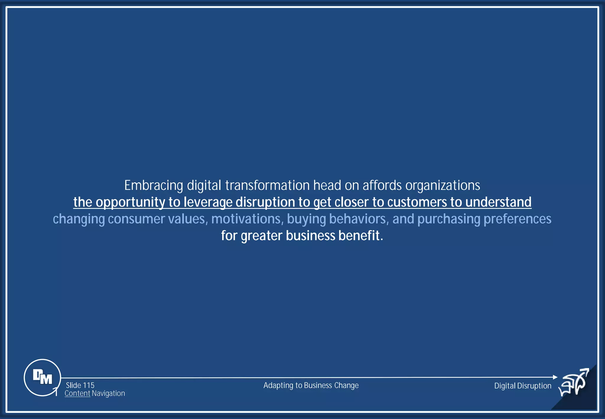 Slide 115
Embracing digital transformation head on affords organizations
the opportunity to leverage disruption to get closer to customers to understand
changing consumer values, motivations, buying behaviors, and purchasing preferences
for greater business benefit.
Adapting to Business Change Digital Disruption
1 Content Navigation
 