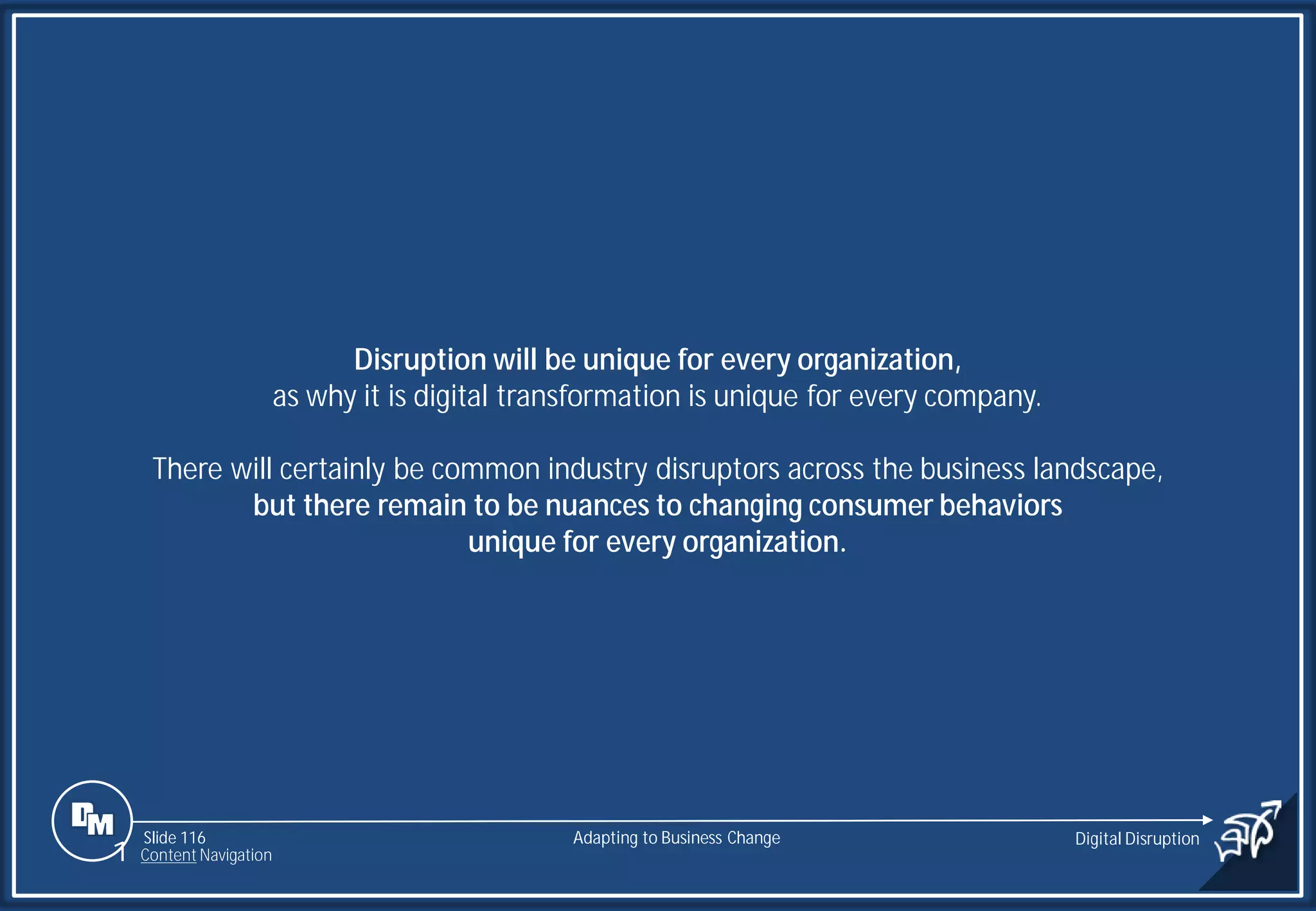 Slide 116
Disruption will be unique for every organization,
as why it is digital transformation is unique for every company.
There will certainly be common industry disruptors across the business landscape,
but there remain to be nuances to changing consumer behaviors
unique for every organization.
Adapting to Business Change Digital Disruption
1 Content Navigation
 
