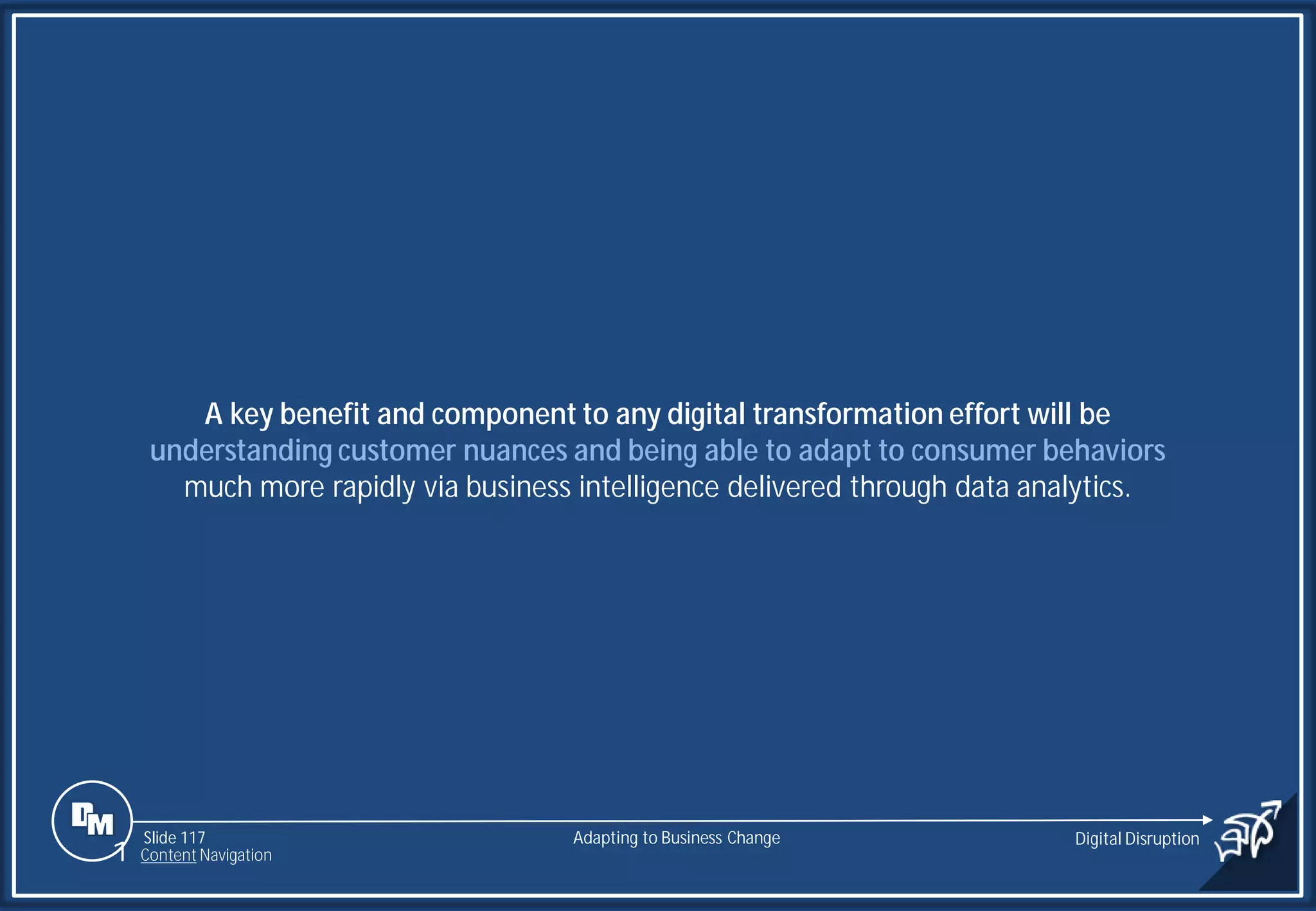 Slide 117
A key benefit and component to any digital transformation effort will be
understanding customer nuances and being able to adapt to consumer behaviors
much more rapidly via business intelligence delivered through data analytics.
Adapting to Business Change Digital Disruption
1 Content Navigation
 
