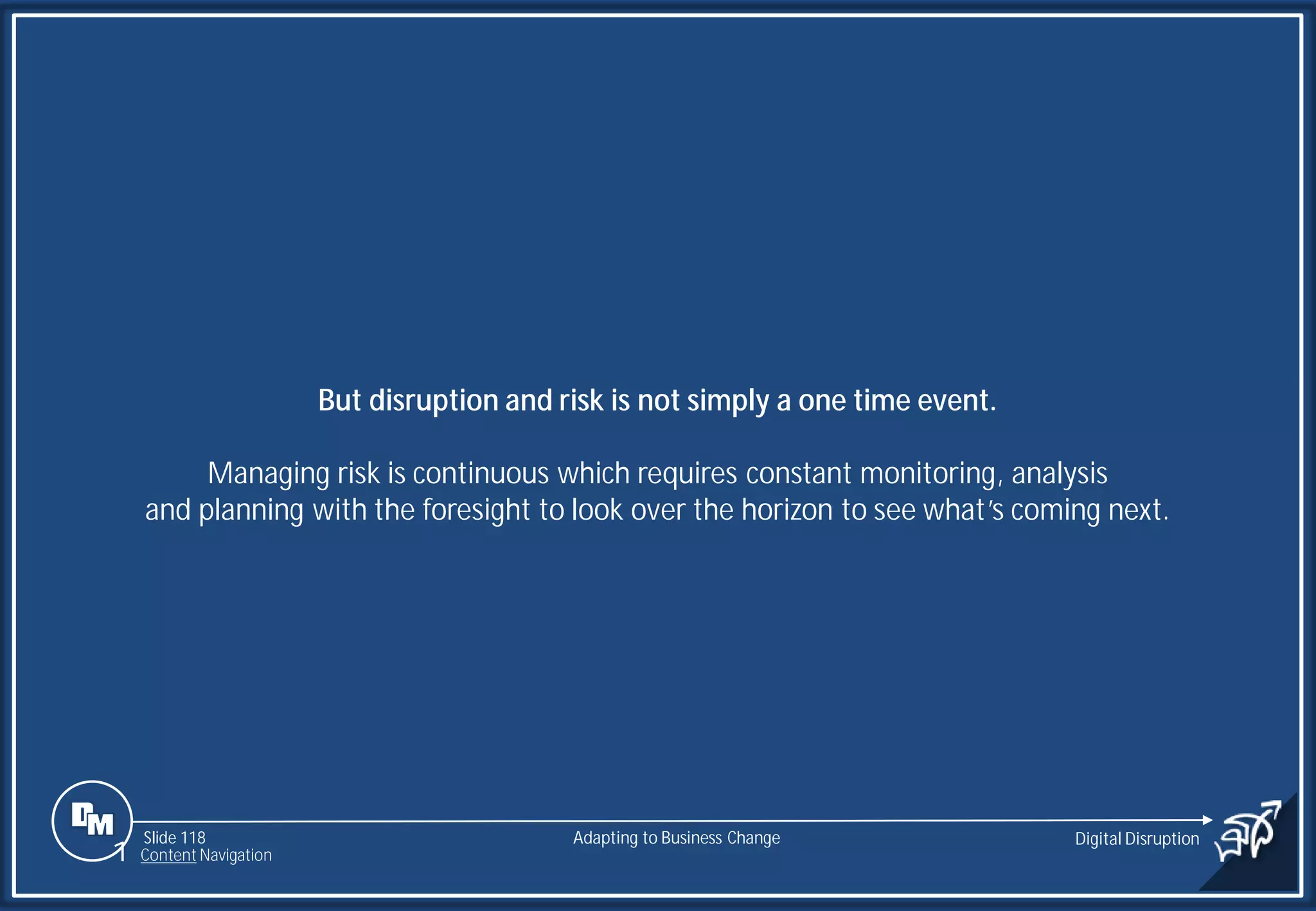 Slide 118
But disruption and risk is not simply a one time event.
Managing risk is continuous which requires constant monitoring, analysis
and planning with the foresight to look over the horizon to see what’s coming next.
Adapting to Business Change Digital Disruption
1 Content Navigation
 