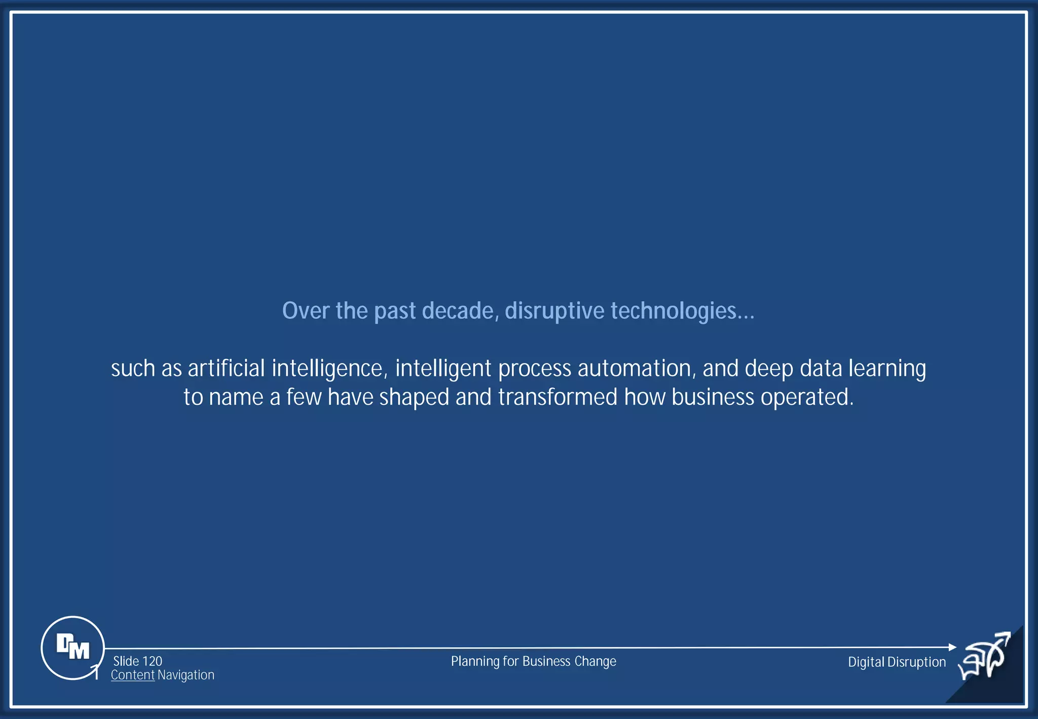 Slide 120
Over the past decade, disruptive technologies...
such as artificial intelligence, intelligent process automation, and deep data learning
to name a few have shaped and transformed how business operated.
Planning for Business Change Digital Disruption
1 Content Navigation
 