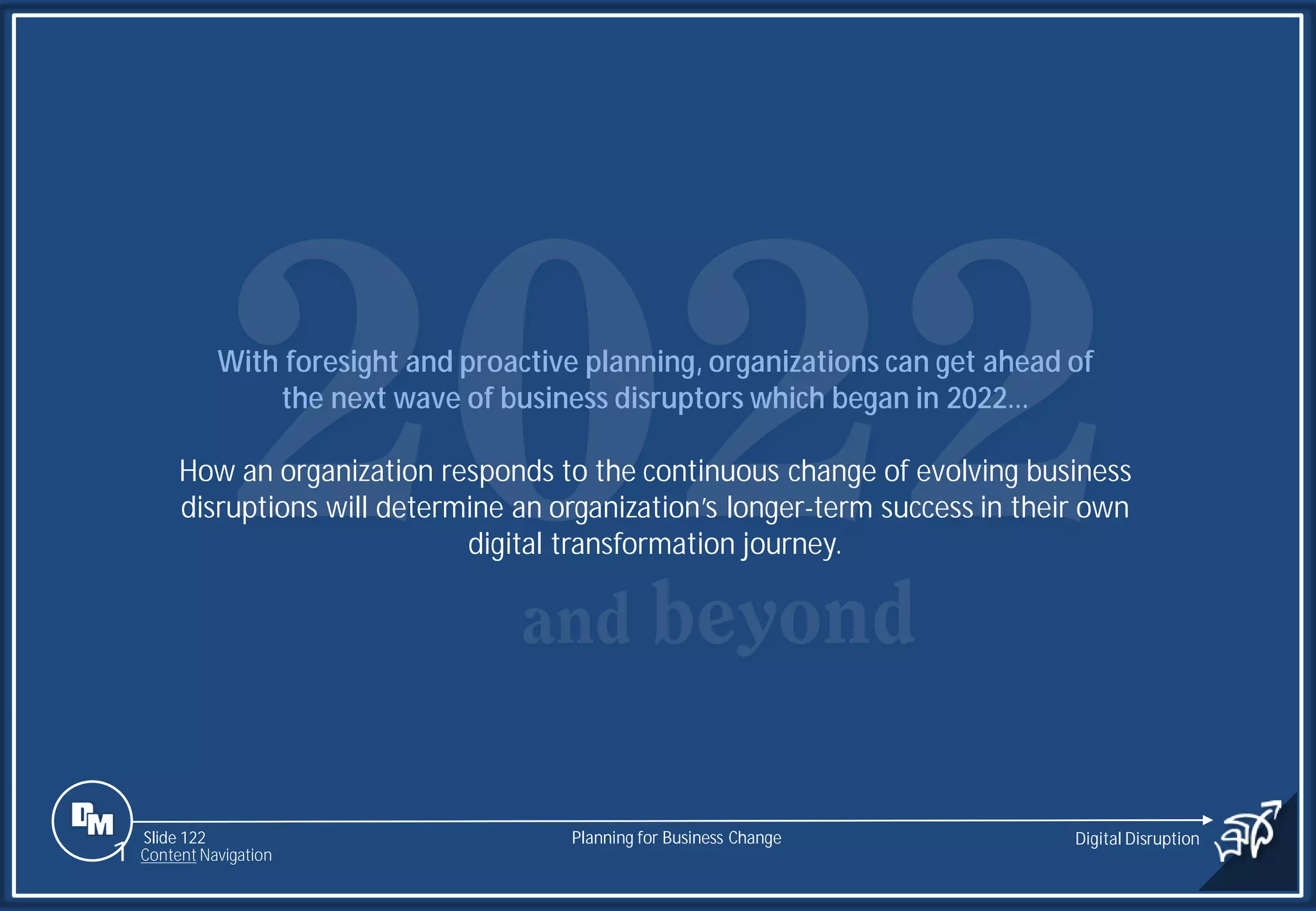 Slide 122
With foresight and proactive planning, organizations can get ahead of
the next wave of business disruptors which began in 2022…
How an organization responds to the continuous change of evolving business
disruptions will determine an organization’s longer-term success in their own
digital transformation journey.
Planning for Business Change Digital Disruption
1 Content Navigation
 