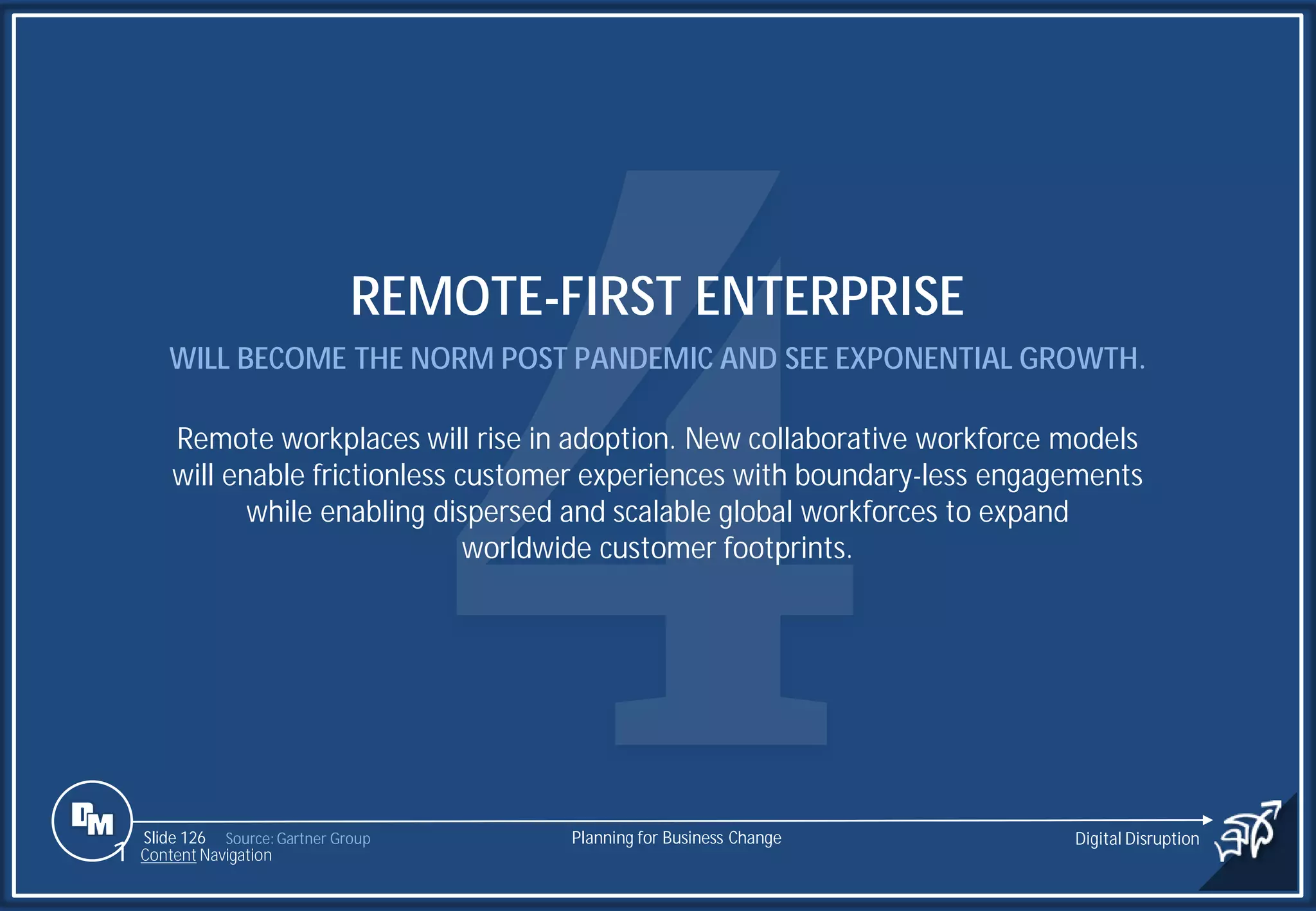 Slide 126
REMOTE-FIRST ENTERPRISE
WILL BECOME THE NORM POST PANDEMIC AND SEE EXPONENTIAL GROWTH.
Remote workplaces will rise in adoption. New collaborative workforce models
will enable frictionless customer experiences with boundary-less engagements
while enabling dispersed and scalable global workforces to expand
worldwide customer footprints.
Source: Gartner Group Planning for Business Change Digital Disruption
1 Content Navigation
 
