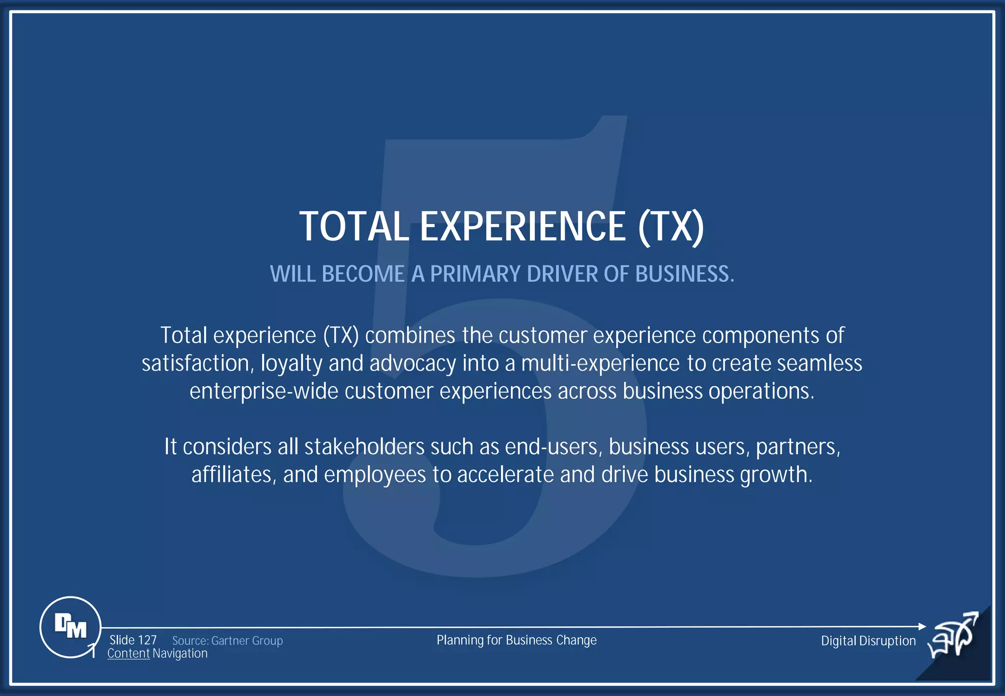 Slide 127
TOTAL EXPERIENCE (TX)
WILL BECOME A PRIMARY DRIVER OF BUSINESS.
Total experience (TX) combines the customer experience components of
satisfaction, loyalty and advocacy into a multi-experience to create seamless
enterprise-wide customer experiences across business operations.
It considers all stakeholders such as end-users, business users, partners,
affiliates, and employees to accelerate and drive business growth.
Source: Gartner Group Planning for Business Change Digital Disruption
1 Content Navigation
 