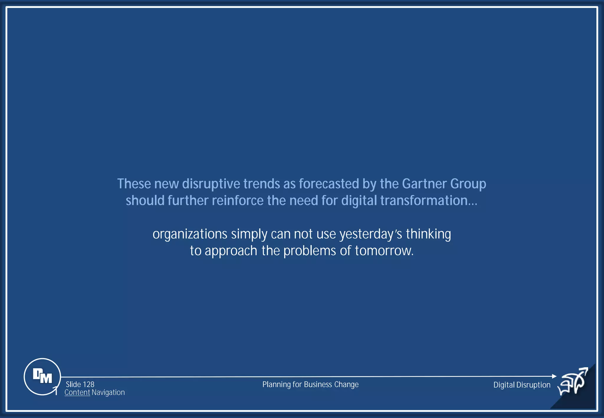 Slide 128
These new disruptive trends as forecasted by the Gartner Group
should further reinforce the need for digital transformation…
organizations simply can not use yesterday’s thinking
to approach the problems of tomorrow.
Planning for Business Change Digital Disruption
1 Content Navigation
 
