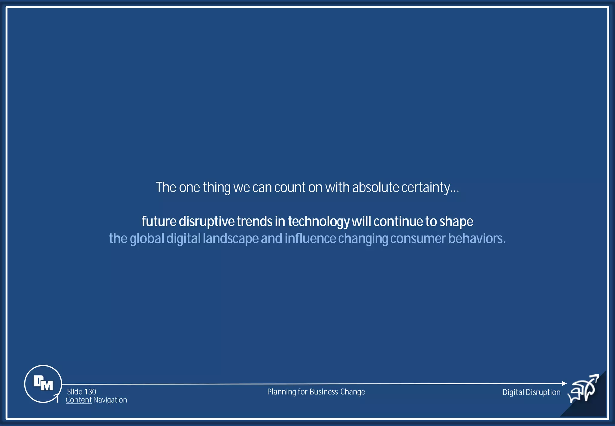 Slide 130
The one thing we can counton with absolutecertainty…
futuredisruptivetrendsin technologywill continueto shape
the globaldigitallandscapeandinfluencechangingconsumerbehaviors.
Planning for Business Change Digital Disruption
1 Content Navigation
 
