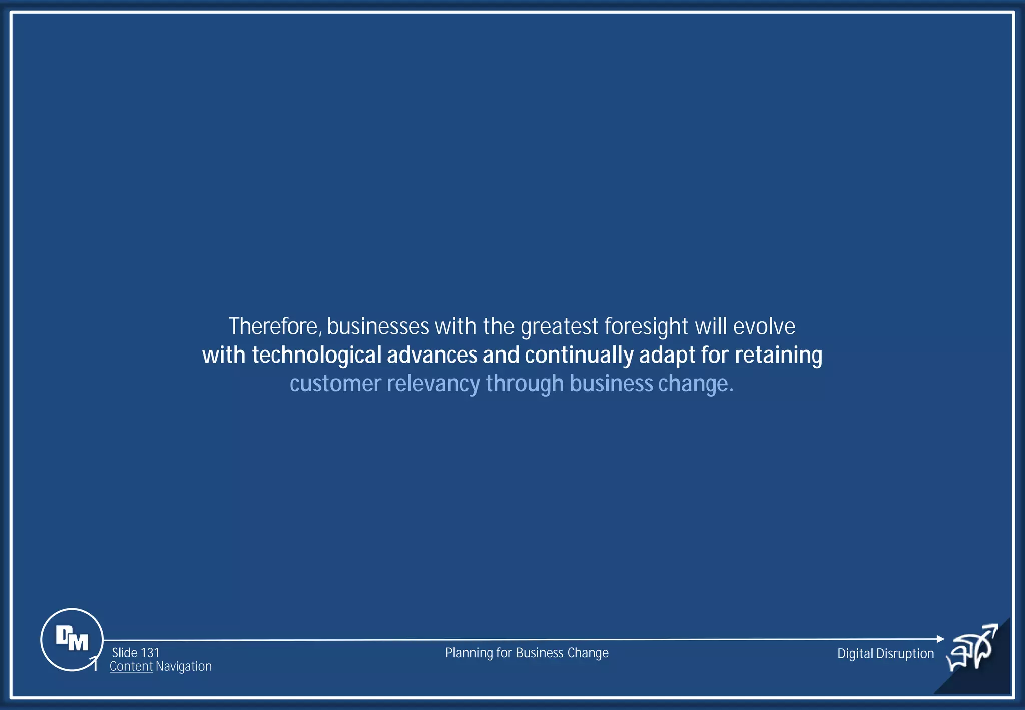 Slide 131
Therefore,businesses with the greatest foresight will evolve
with technological advances and continually adapt for retaining
customer relevancy through business change.
Planning for Business Change Digital Disruption
1 Content Navigation
 