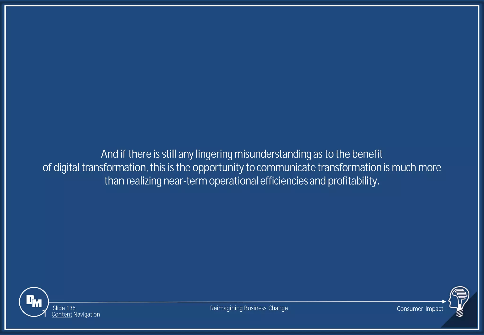 Slide 135
And if thereis still any lingeringmisunderstandingas tothe benefit
of digital transformation,this is the opportunitytocommunicatetransformationis much more
than realizingnear-termoperationalefficienciesand profitability.
Reimagining Business Change Consumer Impact
1 Content Navigation
 