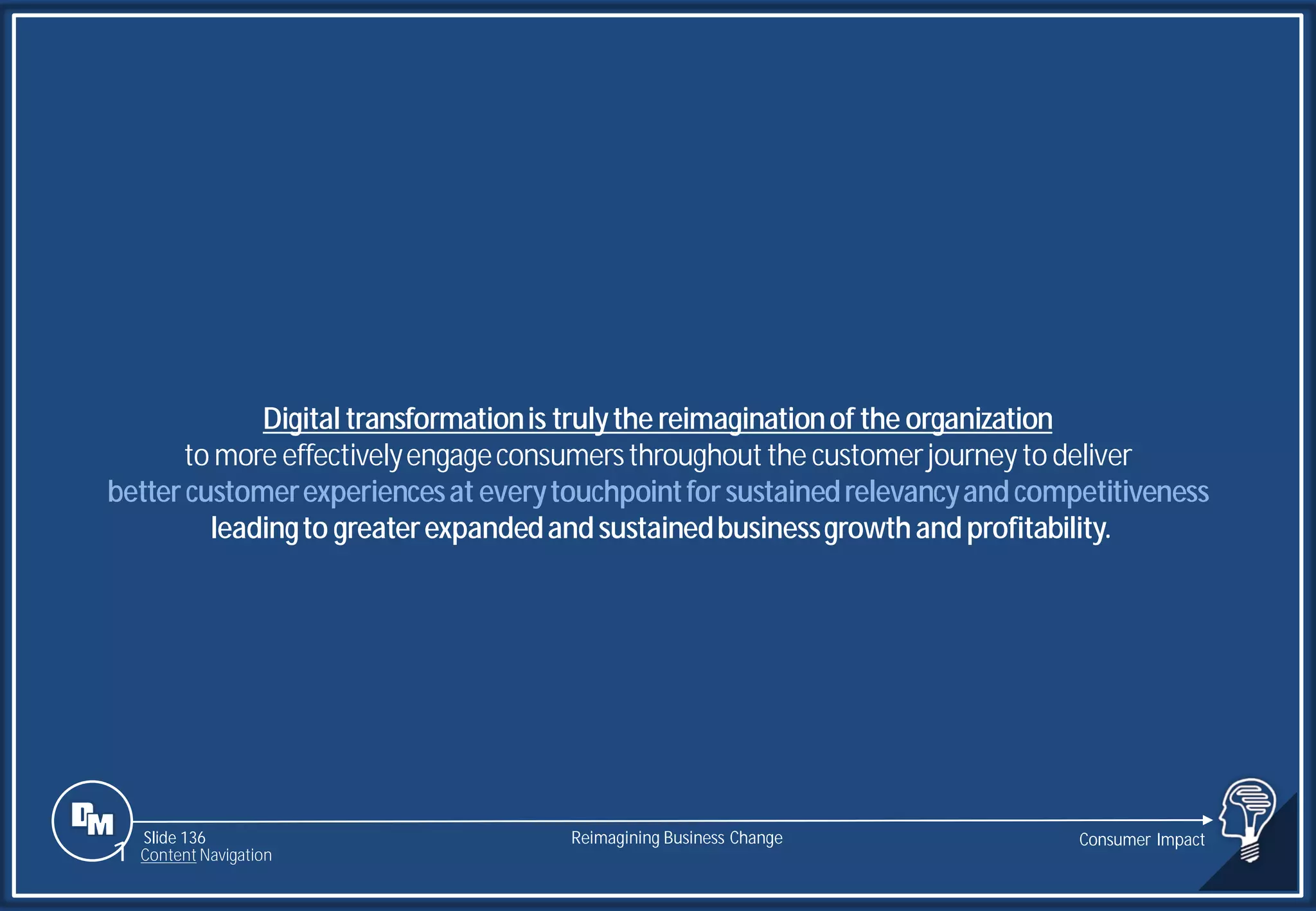 Slide 136
Digital transformationis trulythe reimaginationof the organization
to more effectivelyengageconsumersthroughoutthe customerjourneyto deliver
bettercustomerexperiencesat everytouchpointforsustainedrelevancyandcompetitiveness
leadingto greaterexpandedandsustainedbusinessgrowthandprofitability.
Reimagining Business Change Consumer Impact
1 Content Navigation
 
