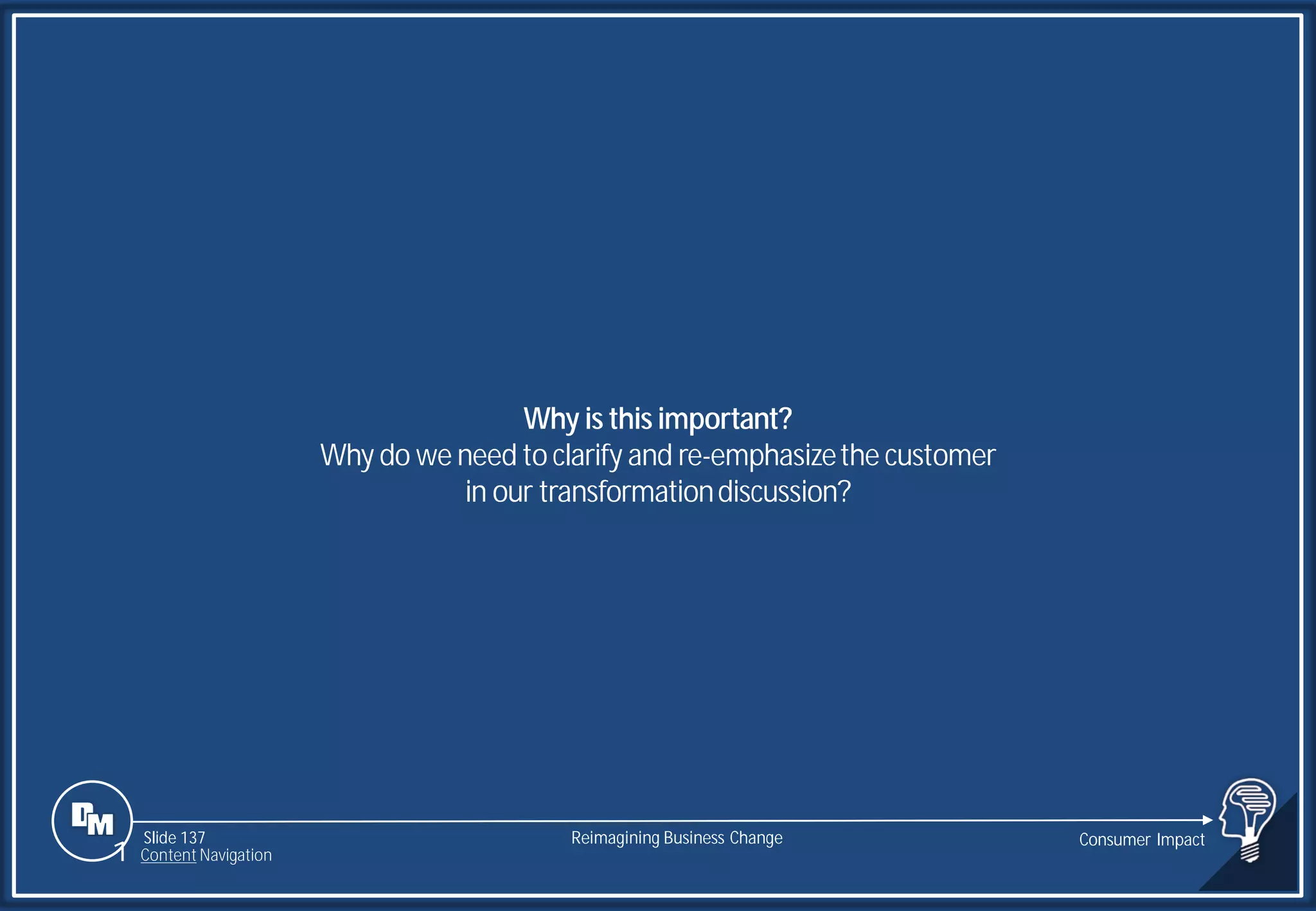 Slide 137
Why is this important?
Why do we need to clarify and re-emphasizethe customer
in our transformationdiscussion?
Reimagining Business Change Consumer Impact
1 Content Navigation
 