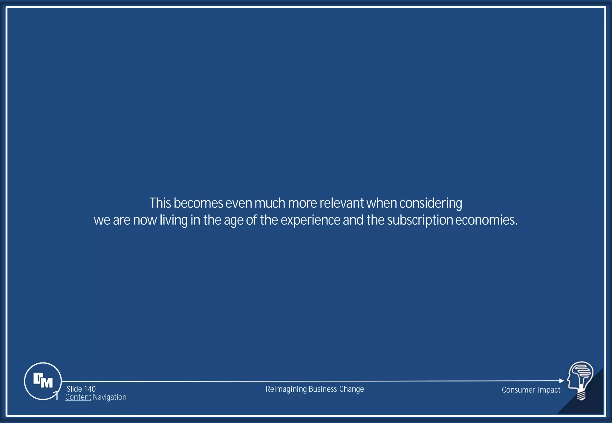 Slide 140
This becomesevenmuch more relevantwhen considering
we are now living in the ageof the experienceand the subscriptioneconomies.
Reimagining Business Change Consumer Impact
1 Content Navigation
 