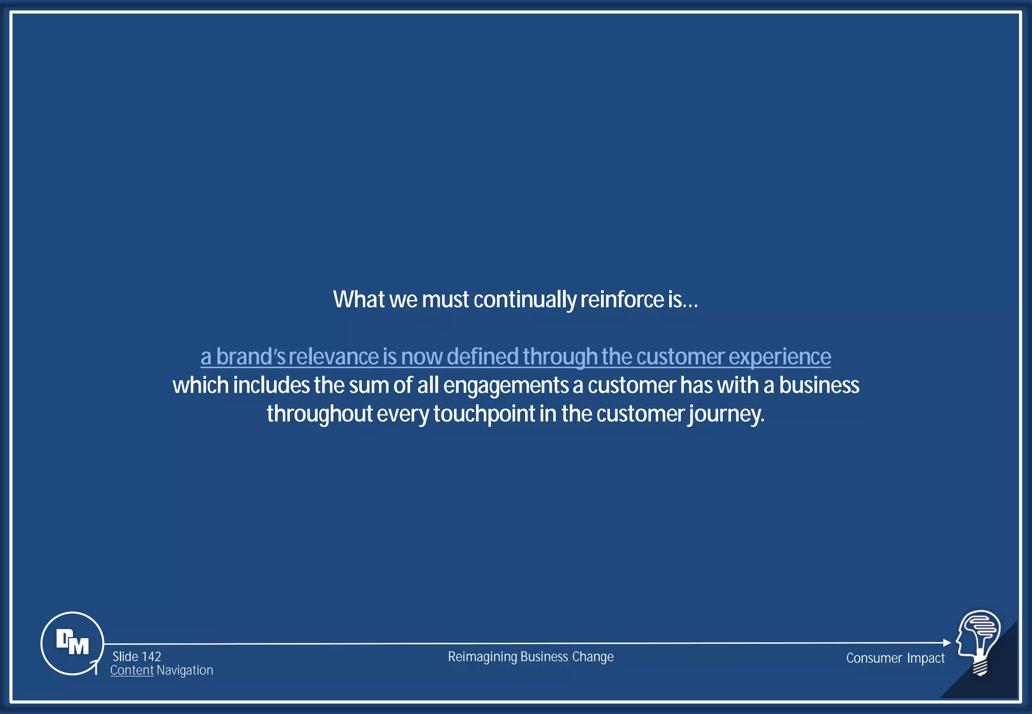 Slide 142
Whatwe must continuallyreinforceis…
a brand’srelevanceis nowdefinedthroughthe customerexperience
whichincludesthe sumof all engagementsa customerhaswith a business
throughouteverytouchpointin the customerjourney.
Reimagining Business Change Consumer Impact
1 Content Navigation
 