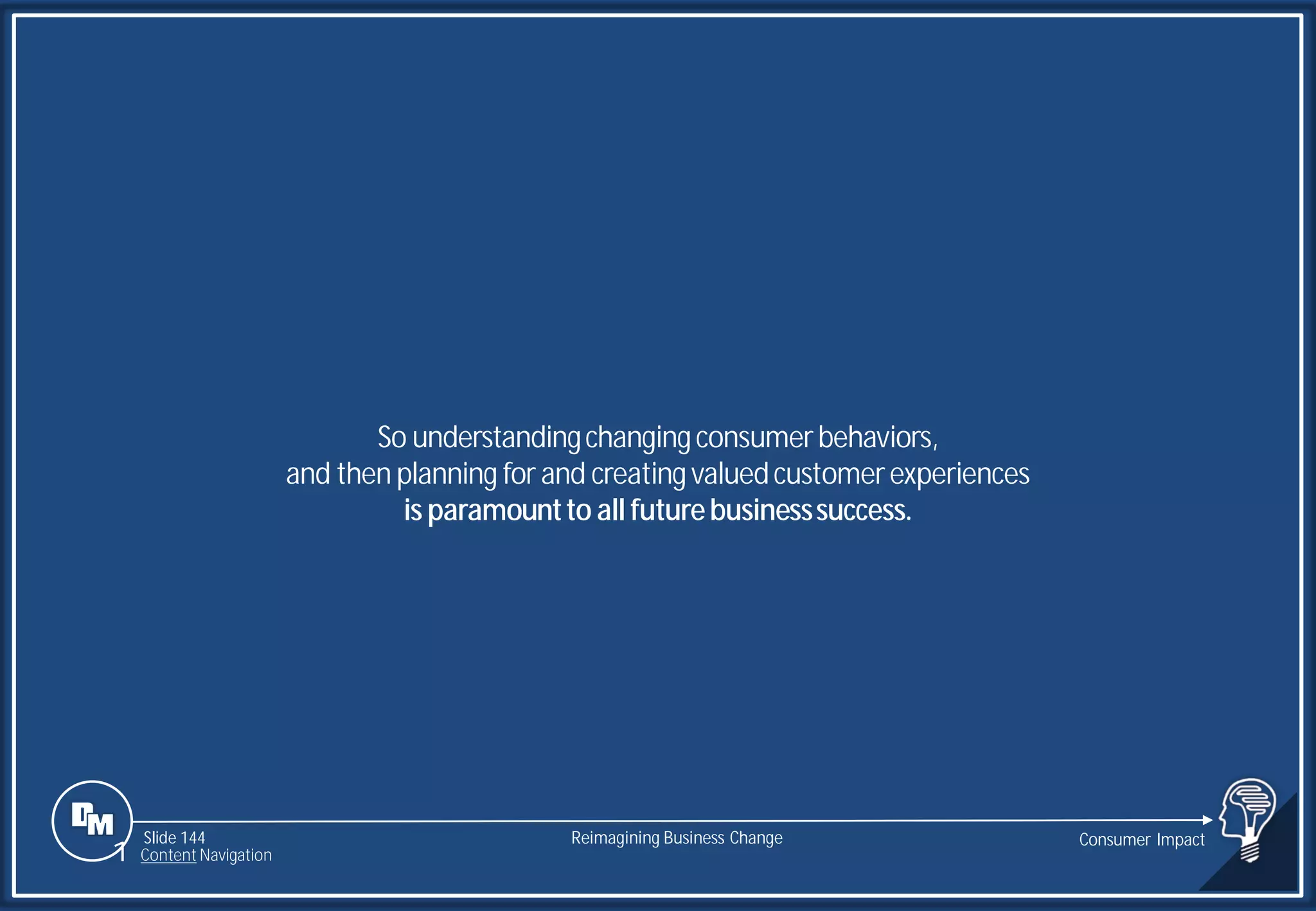 Slide 144
So understandingchangingconsumerbehaviors,
and then planning for and creatingvaluedcustomerexperiences
is paramountto all futurebusinesssuccess.
Reimagining Business Change Consumer Impact
1 Content Navigation
 