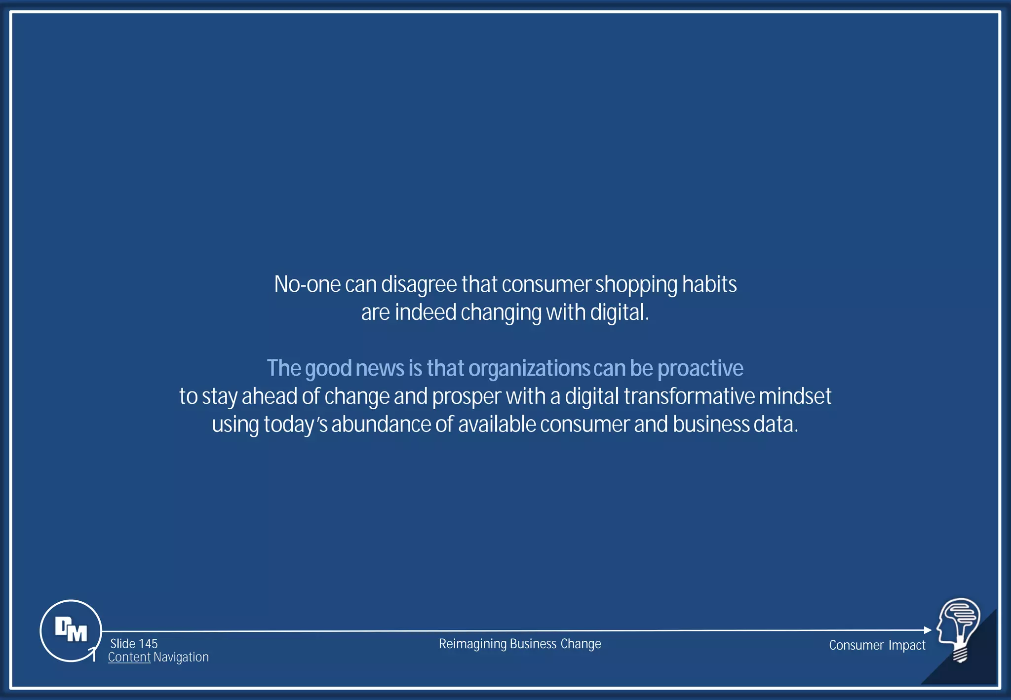 Slide 145
No-one can disagreethatconsumershopping habits
are indeed changingwith digital.
Thegoodnewsis thatorganizationscanbe proactive
to stayahead of changeand prosper with a digital transformativemindset
usingtoday’sabundanceof availableconsumerand businessdata.
Reimagining Business Change Consumer Impact
1 Content Navigation
 