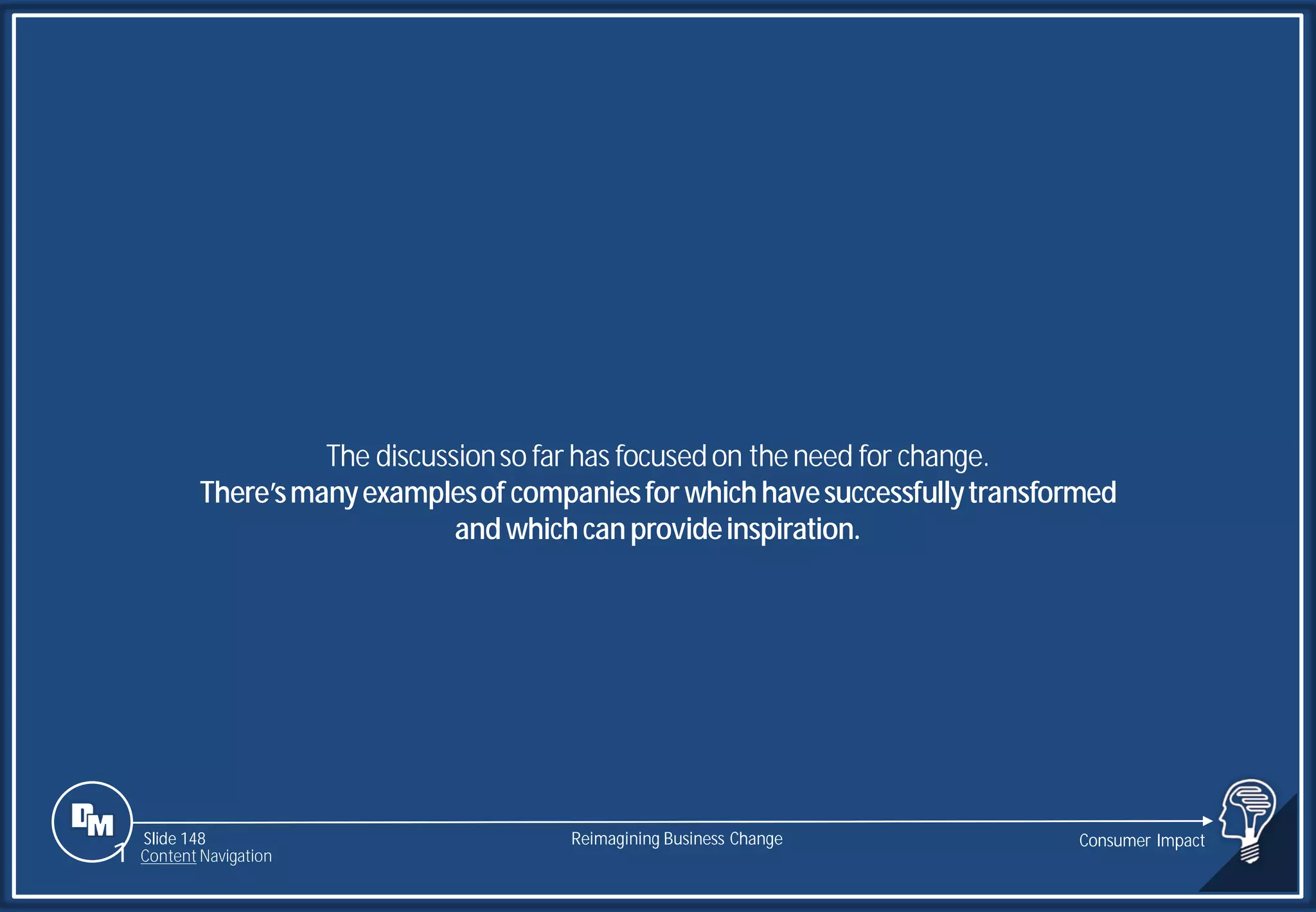 Slide 148
The discussionso far has focusedon theneed for change.
There’smanyexamplesof companiesforwhichhavesuccessfullytransformed
andwhichcanprovideinspiration.
Reimagining Business Change Consumer Impact
1 Content Navigation
 