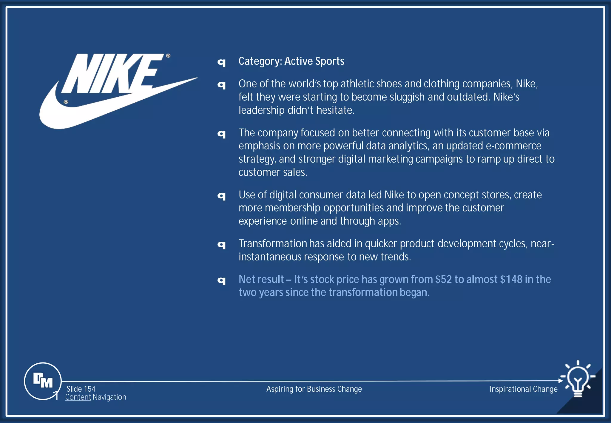 Slide 154
q Category: Active Sports
q One of the world’s top athletic shoes and clothing companies, Nike,
felt they were starting to become sluggish and outdated. Nike’s
leadership didn’t hesitate.
q The company focused on better connecting with its customer base via
emphasis on more powerful data analytics, an updated e-commerce
strategy, and stronger digital marketing campaigns to ramp up direct to
customer sales.
q Use of digital consumer data led Nike to open concept stores, create
more membership opportunities and improve the customer
experience online and through apps.
q Transformation has aided in quicker product development cycles, near-
instantaneous response to new trends.
q Net result – It’s stock price has grown from $52 to almost $148 in the
two years since the transformation began.
Aspiring for Business Change Inspirational Change
1 Content Navigation
 