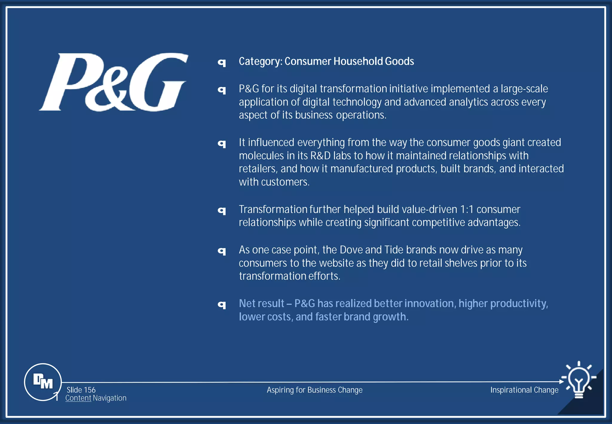 Slide 156
q Category: Consumer Household Goods
q P&G for its digital transformation initiative implemented a large-scale
application of digital technology and advanced analytics across every
aspect of its business operations.
q It influenced everything from the way the consumer goods giant created
molecules in its R&D labs to how it maintained relationships with
retailers, and how it manufactured products, built brands, and interacted
with customers.
q Transformation further helped build value-driven 1:1 consumer
relationships while creating significant competitive advantages.
q As one case point, the Dove and Tide brands now drive as many
consumers to the website as they did to retail shelves prior to its
transformation efforts.
q Net result – P&G has realized better innovation, higher productivity,
lower costs, and faster brand growth.
Aspiring for Business Change Inspirational Change
1 Content Navigation
 