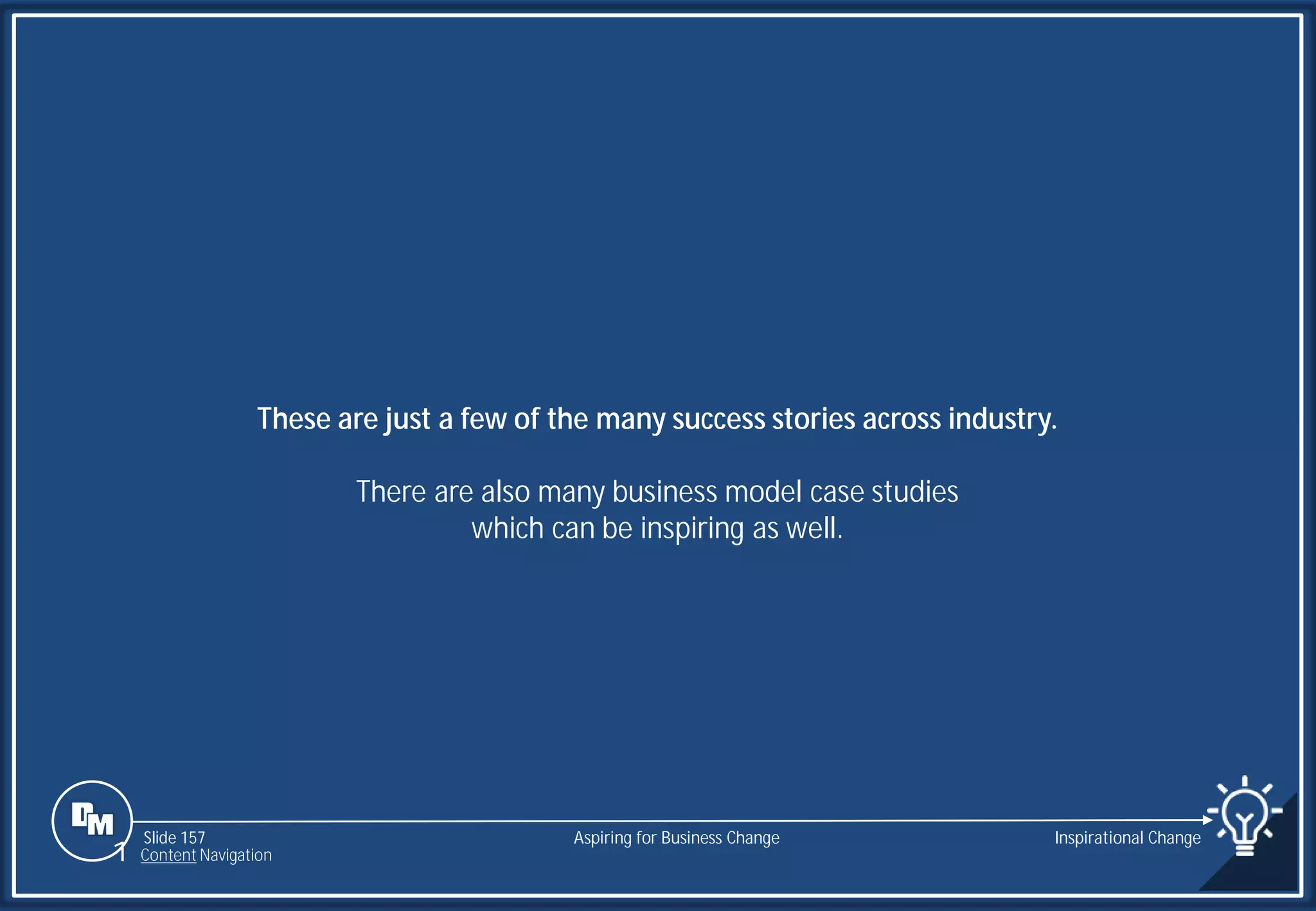 Slide 157
These are just a few of the many success stories across industry.
There are also many business model case studies
which can be inspiring as well.
Aspiring for Business Change Inspirational Change
1 Content Navigation
 