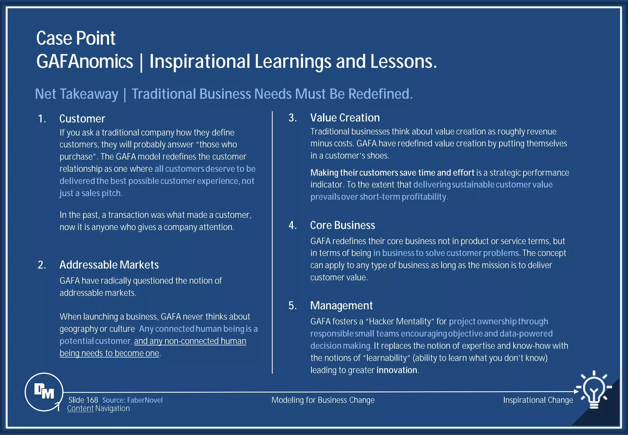 Slide 168
Case Point
GAFAnomics | Inspirational Learnings and Lessons.
Source: FaberNovel
Net Takeaway | Traditional Business Needs Must Be Redefined.
3. Value Creation
Traditional businesses think about value creation as roughly revenue
minus costs. GAFA have redefined value creation by putting themselves
in a customer’s shoes.
Making theircustomerssave time and effort is a strategic performance
indicator. To the extent that deliveringsustainablecustomervalue
prevailsover short-term profitability.
4. Core Business
GAFA redefines their core business not in product or service terms, but
in terms of being in businessto solve customerproblems.The concept
can apply to any type of business as long as the mission is to deliver
customer value.
5. Management
GAFA fosters a “Hacker Mentality” for projectownershipthrough
responsiblesmall teams encouragingobjectiveand data-powered
decisionmaking.It replaces the notion of expertise and know-how with
the notions of “learnability” (ability to learn what you don’t know)
leading to greater innovation.
1. Customer
If you ask a traditional company how they define
customers, they will probably answer “those who
purchase”. The GAFA model redefines the customer
relationship as one where all customersdeserveto be
deliveredthe best possiblecustomerexperience,not
just a sales pitch.
In the past, a transaction was what made a customer,
now it is anyone who gives a company attention.
2. Addressable Markets
GAFA have radically questioned the notion of
addressable markets.
When launching a business, GAFA never thinks about
geography or culture. Any connectedhuman beingis a
potentialcustomer,and any non-connected human
being needs to become one.
Modeling for Business Change Inspirational Change
1 Content Navigation
 