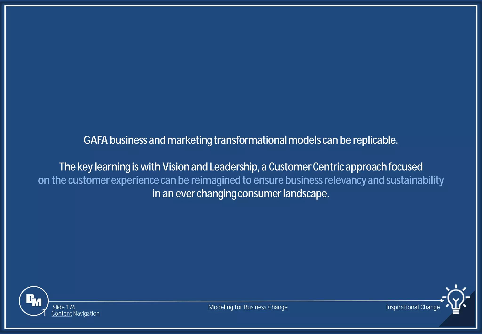 Slide 176
GAFA businessandmarketingtransformationalmodelscanbe replicable.
Thekeylearningis with VisionandLeadership,a CustomerCentricapproachfocused
on the customerexperiencecanbe reimaginedto ensurebusinessrelevancyandsustainability
in an everchangingconsumerlandscape.
Modeling for Business Change Inspirational Change
1 Content Navigation
 