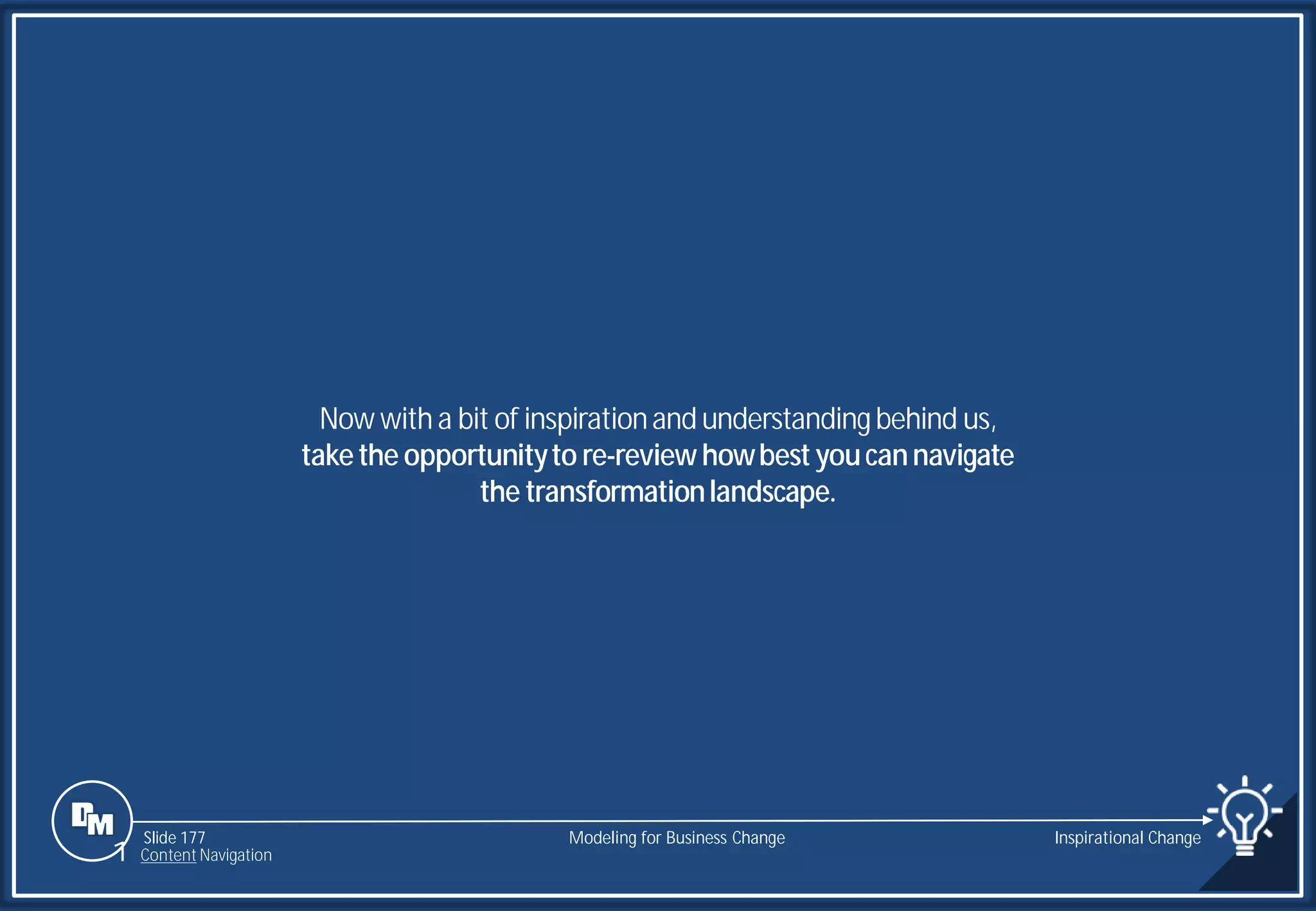 Slide 177
Now with a bit of inspirationand understandingbehind us,
takethe opportunityto re-review howbest youcannavigate
the transformationlandscape.
Modeling for Business Change Inspirational Change
1 Content Navigation
 