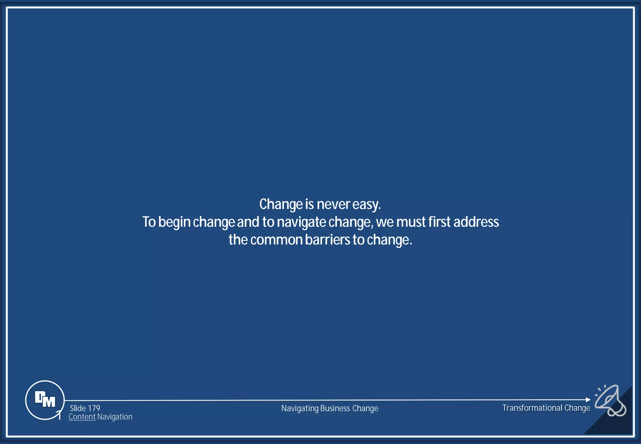 Slide 179
Changeis nevereasy.
Tobeginchangeand tonavigatechange,we mustfirst address
the commonbarrierstochange.
1 Content Navigation
Transformational Change
Navigating Business Change
 