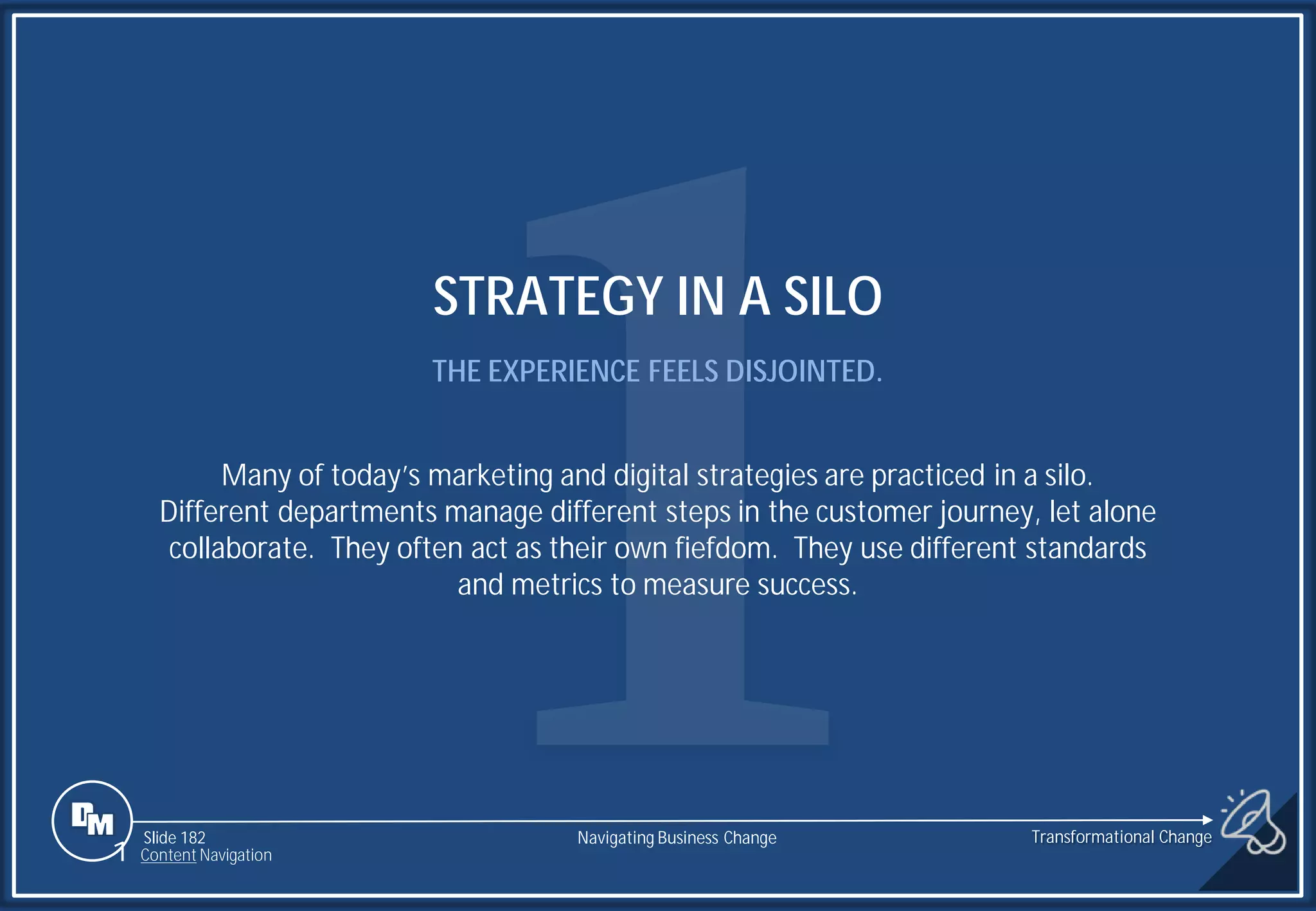 Slide 182
STRATEGY IN A SILO
THE EXPERIENCE FEELS DISJOINTED.
Many of today’s marketing and digital strategies are practiced in a silo.
Different departments manage different steps in the customer journey, let alone
collaborate. They often act as their own fiefdom. They use different standards
and metrics to measure success.
1 Content Navigation
Transformational Change
Navigating Business Change
 