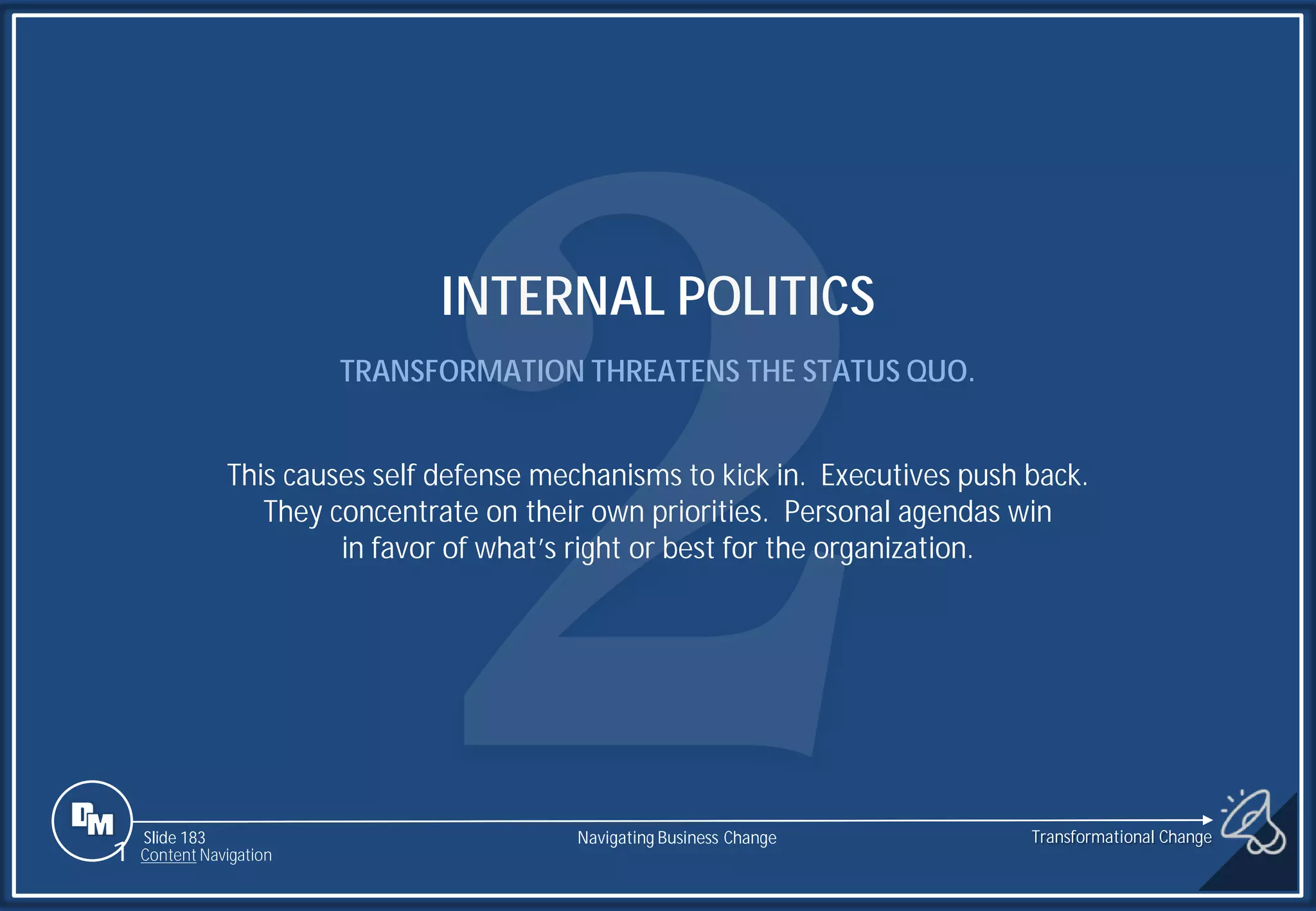 Slide 183
INTERNAL POLITICS
TRANSFORMATION THREATENS THE STATUS QUO.
This causes self defense mechanisms to kick in. Executives push back.
They concentrate on their own priorities. Personal agendas win
in favor of what’s right or best for the organization.
1 Content Navigation
Transformational Change
Navigating Business Change
 