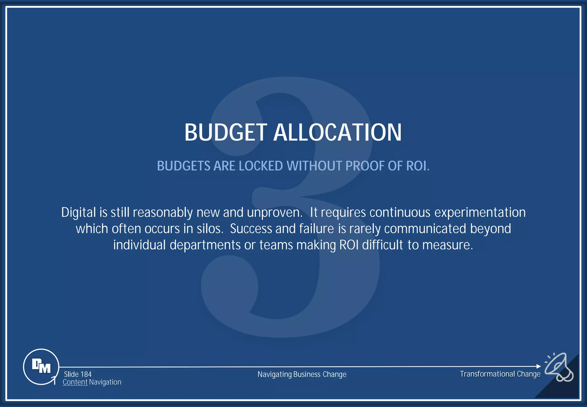 Slide 184
BUDGET ALLOCATION
BUDGETS ARE LOCKED WITHOUT PROOF OF ROI.
Digital is still reasonably new and unproven. It requires continuous experimentation
which often occurs in silos. Success and failure is rarely communicated beyond
individual departments or teams making ROI difficult to measure.
1 Content Navigation
Transformational Change
Navigating Business Change
 