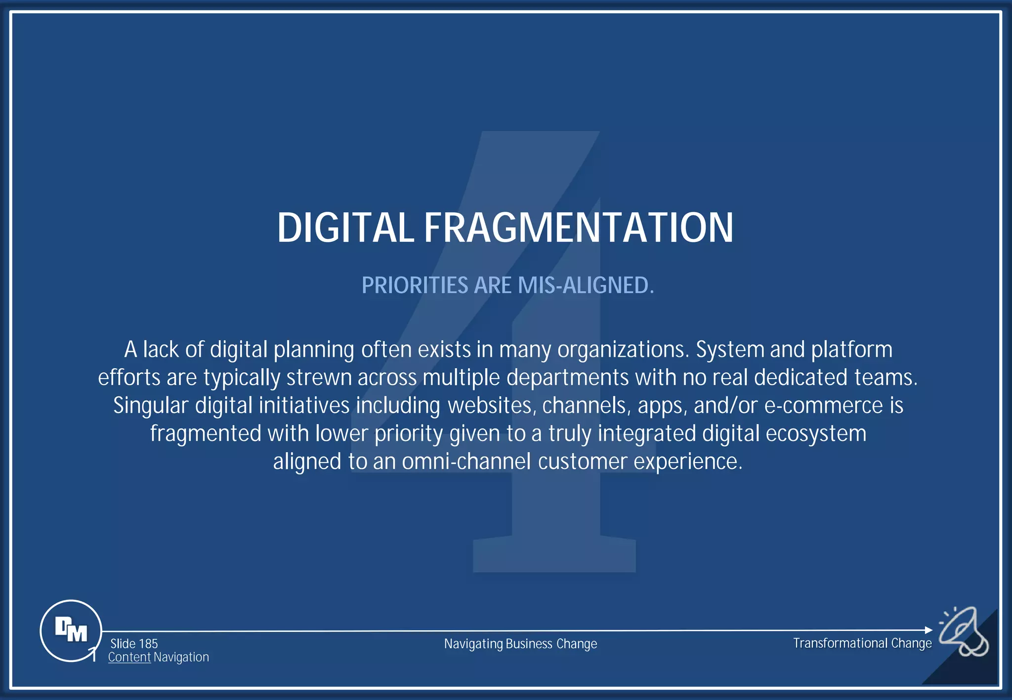 Slide 185
DIGITAL FRAGMENTATION
PRIORITIES ARE MIS-ALIGNED.
A lack of digital planning often exists in many organizations. System and platform
efforts are typically strewn across multiple departments with no real dedicated teams.
Singular digital initiatives including websites, channels, apps, and/or e-commerce is
fragmented with lower priority given to a truly integrated digital ecosystem
aligned to an omni-channel customer experience.
1 Content Navigation
Transformational Change
Navigating Business Change
 