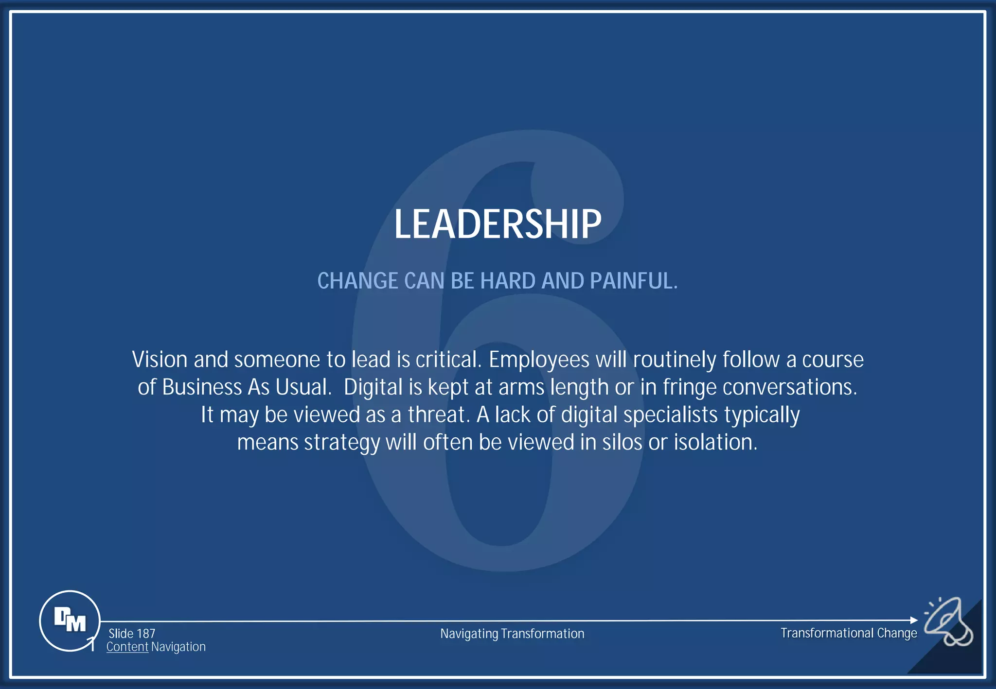 Slide 187
LEADERSHIP
CHANGE CAN BE HARD AND PAINFUL.
Vision and someone to lead is critical. Employees will routinely follow a course
of Business As Usual. Digital is kept at arms length or in fringe conversations.
It may be viewed as a threat. A lack of digital specialists typically
means strategy will often be viewed in silos or isolation.
1 Content Navigation
Transformational Change
Navigating Transformation
 