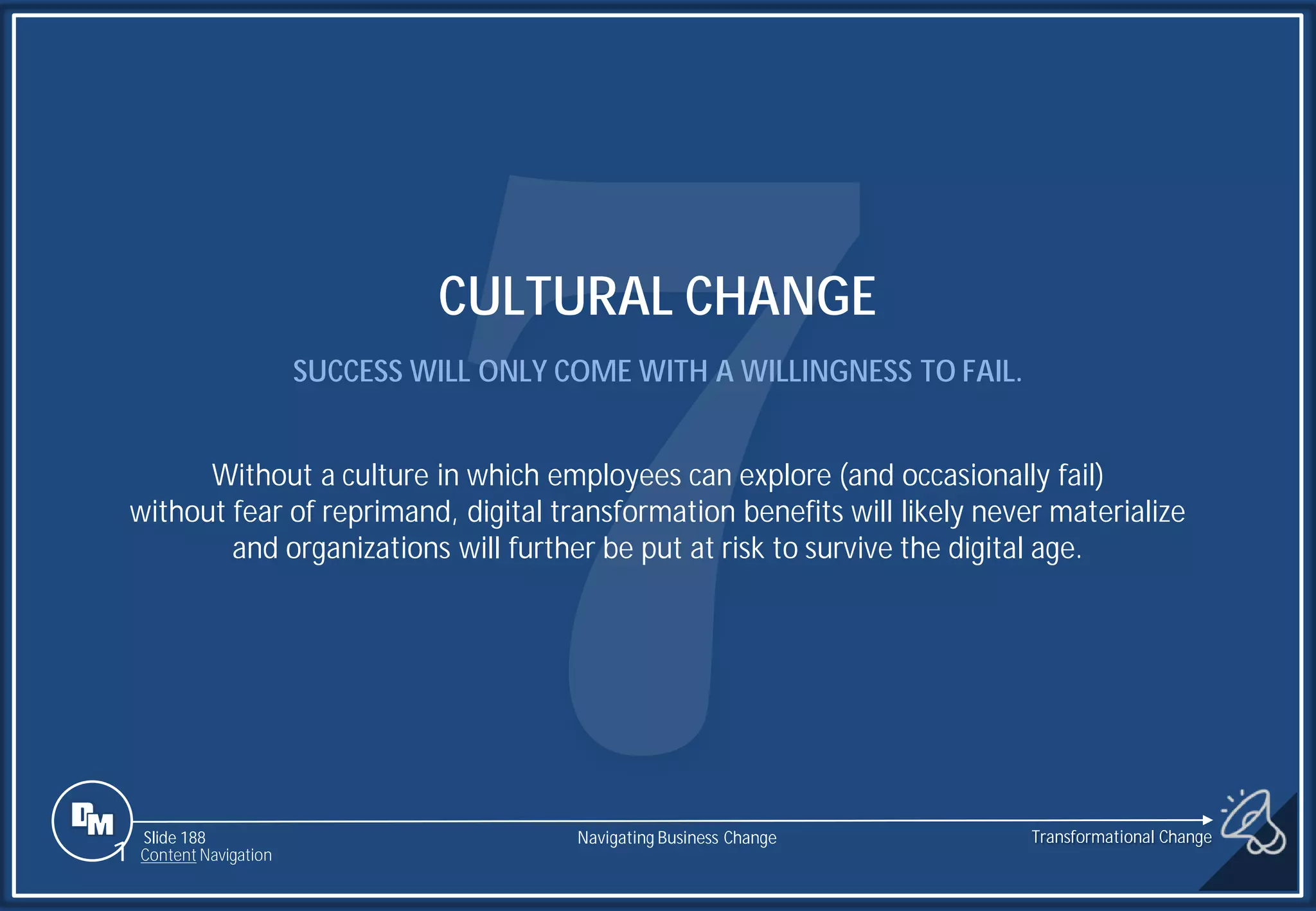Slide 188
CULTURAL CHANGE
SUCCESS WILL ONLY COME WITH A WILLINGNESS TO FAIL.
Without a culture in which employees can explore (and occasionally fail)
without fear of reprimand, digital transformation benefits will likely never materialize
and organizations will further be put at risk to survive the digital age.
1 Content Navigation
Transformational Change
Navigating Business Change
 